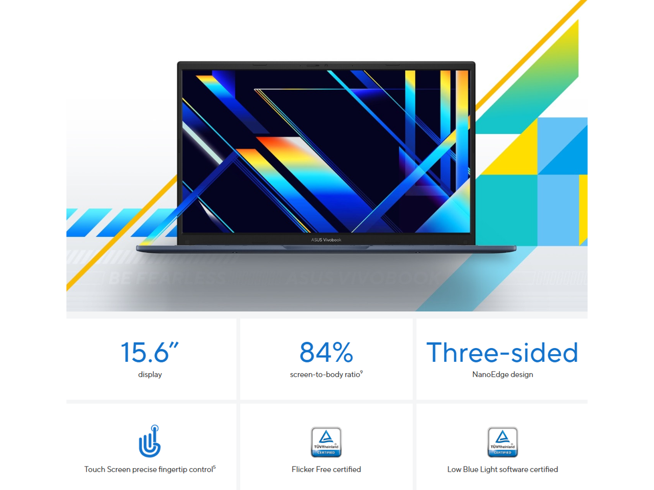 ASUS Vivobook

15.6" display

84% screen-to-body ratio

Three-sided NanoEdge design

Touch Screen precise fingertip control

Flicker Free certified

Low Blue Light software certified