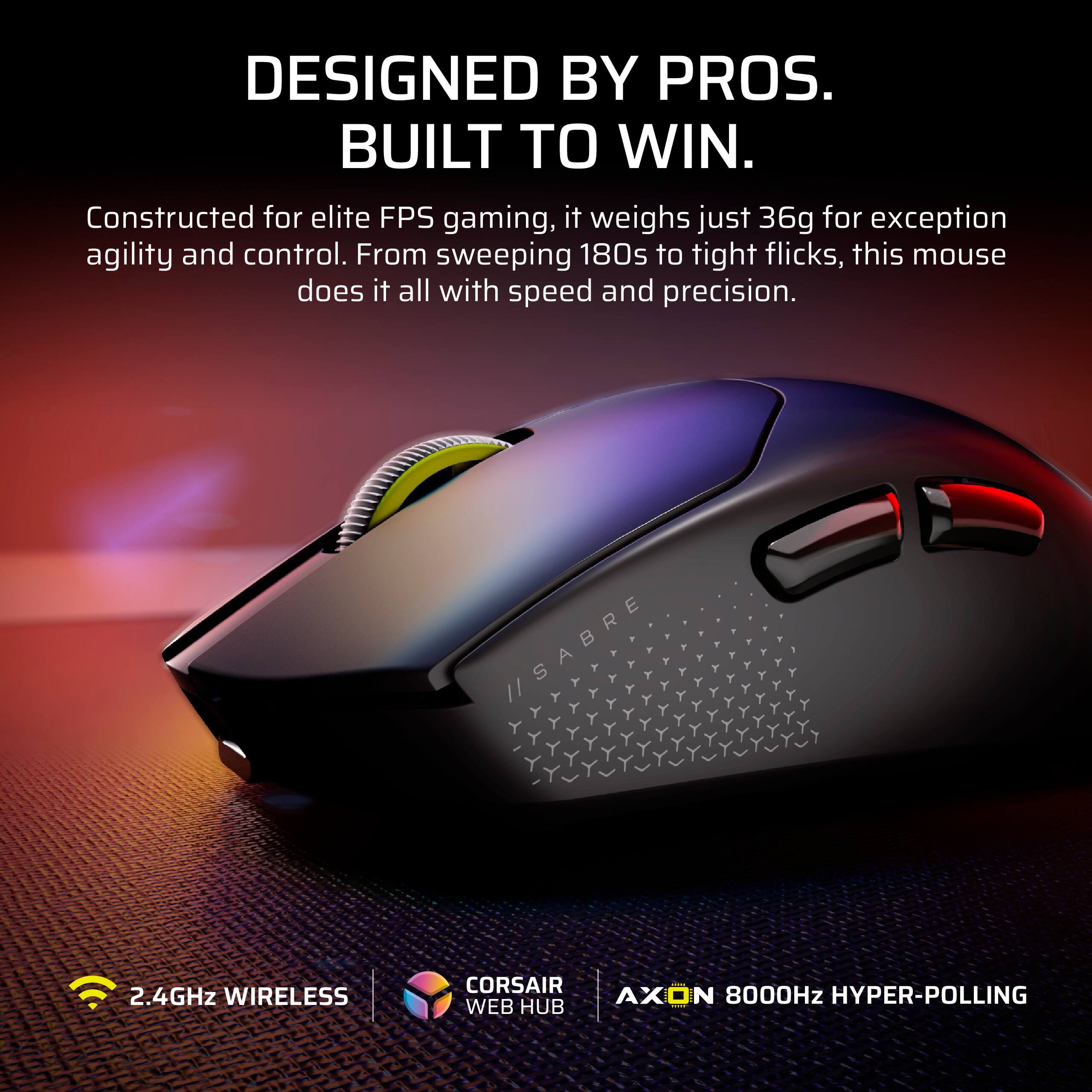 DESIGNED BY PROS.  
BUILT TO WIN.  

Constructed for elite FPS gaming, it weighs just 36g for exceptional agility and control. From sweeping 180s to tight flicks, this mouse does it all with speed and precision.  

2.4GHz WIRELESS  
CORSAIR WEB HUB  
AXON 8000Hz HYPER-POLLING