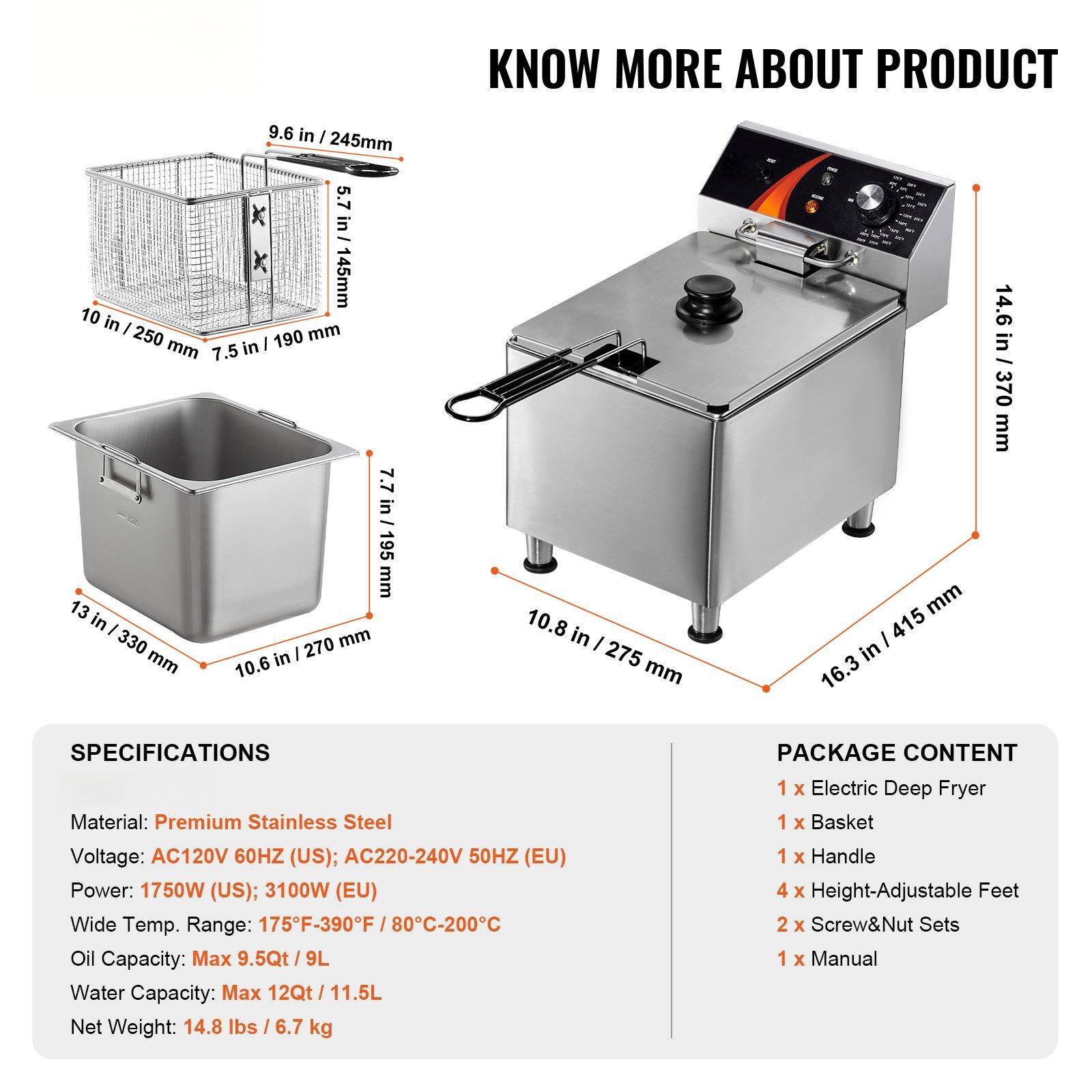 **KNOW MORE ABOUT PRODUCT**

**SPECIFICATIONS**
- Material: Premium Stainless Steel
- Voltage: AC120V 60HZ (US); AC220-240V 50HZ (EU)
- Power: 1750W (US); 3100W (EU)
- Wide Temp. Range: 175°F-390°F / 80°C-200°C
- Oil Capacity: Max 9.5Qt / 9L
- Water Capacity: Max 2Qt / 11.5L
- Net Weight: 14.8 lbs / 6.7 kg

**PACKAGE CONTENT**
- 1 x Electric Deep Fryer
- 1 x Basket
- 1 x Handle
- 4 x Height-Adjustable Feet
- 2 x Screw & Nut Sets
- 1 x Manual

**Dimensions**
- Basket: 9.6 in / 245mm (height), 5.7 in / 145mm (width), 7.5 in / 190mm (depth)
- Fryer: 13 in / 330
