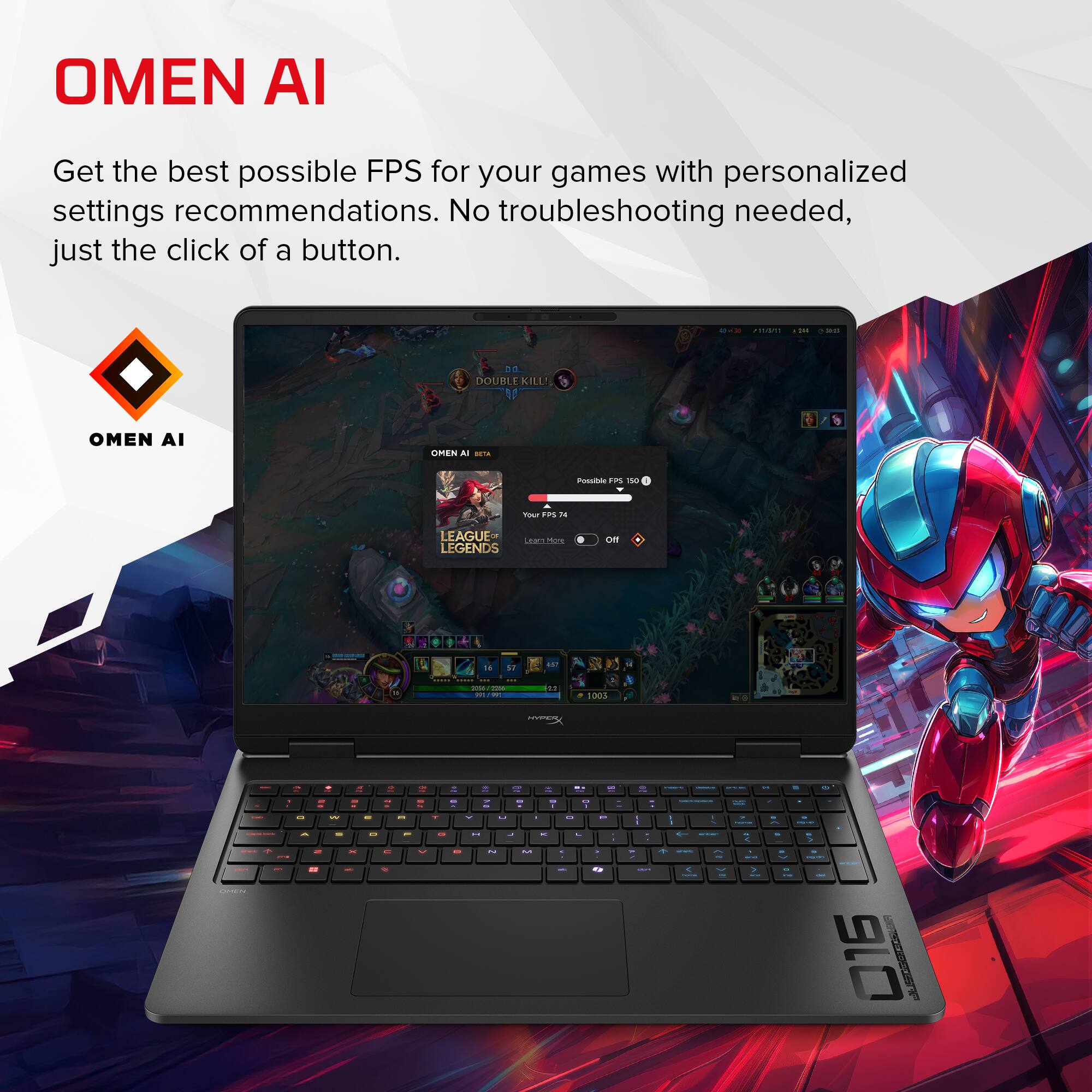 OMEN AI

Get the best possible FPS for your games with personalized settings recommendations. No troubleshooting needed, just the click of a button.

OMEN AI

DOUBLE KILL

LEAGUE OF LEGENDS

Possible FPS 100

FPS 74

OMEN AI

Your FPS 100

1003

1005