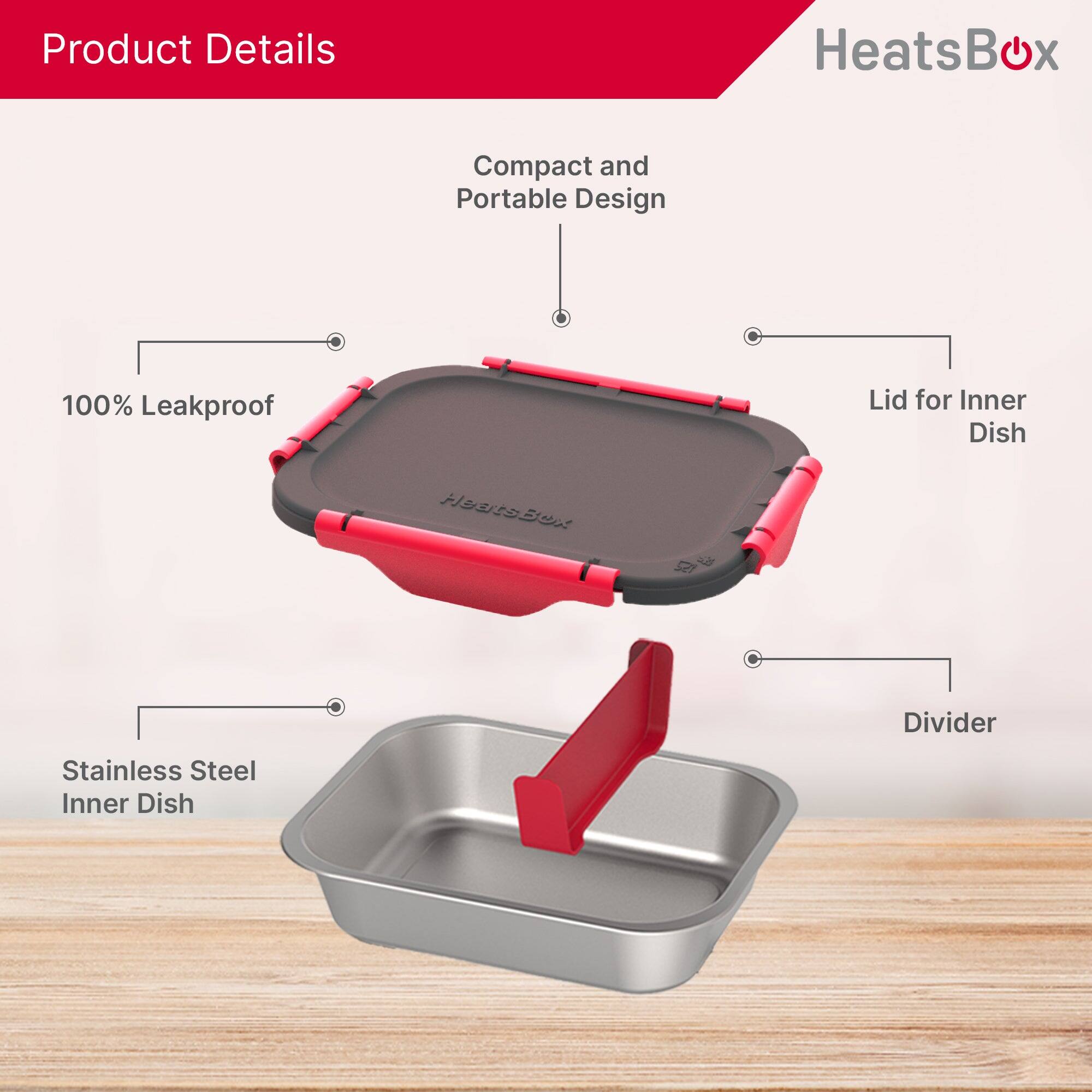 Product Details
HeatsBox
Compact and Portable Design
100% Leakproof
Lid for Inner Dish
Divider
Stainless Steel Inner Dish