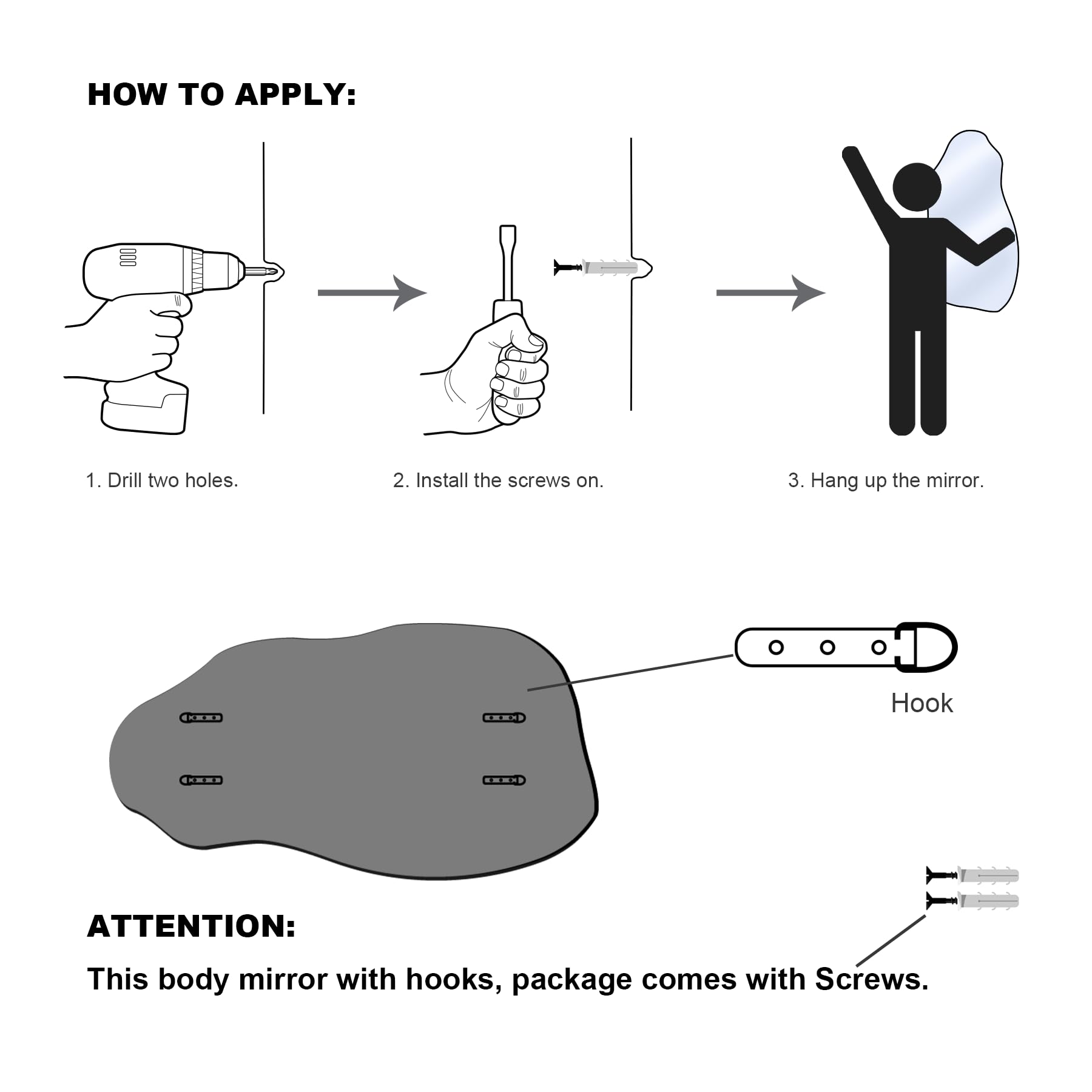 **HOW TO APPLY:**

1. Drill two holes.
2. Install the screws on.
3. Hang up the mirror.

**ATTENTION:**
This body mirror with hooks, package comes with screws.