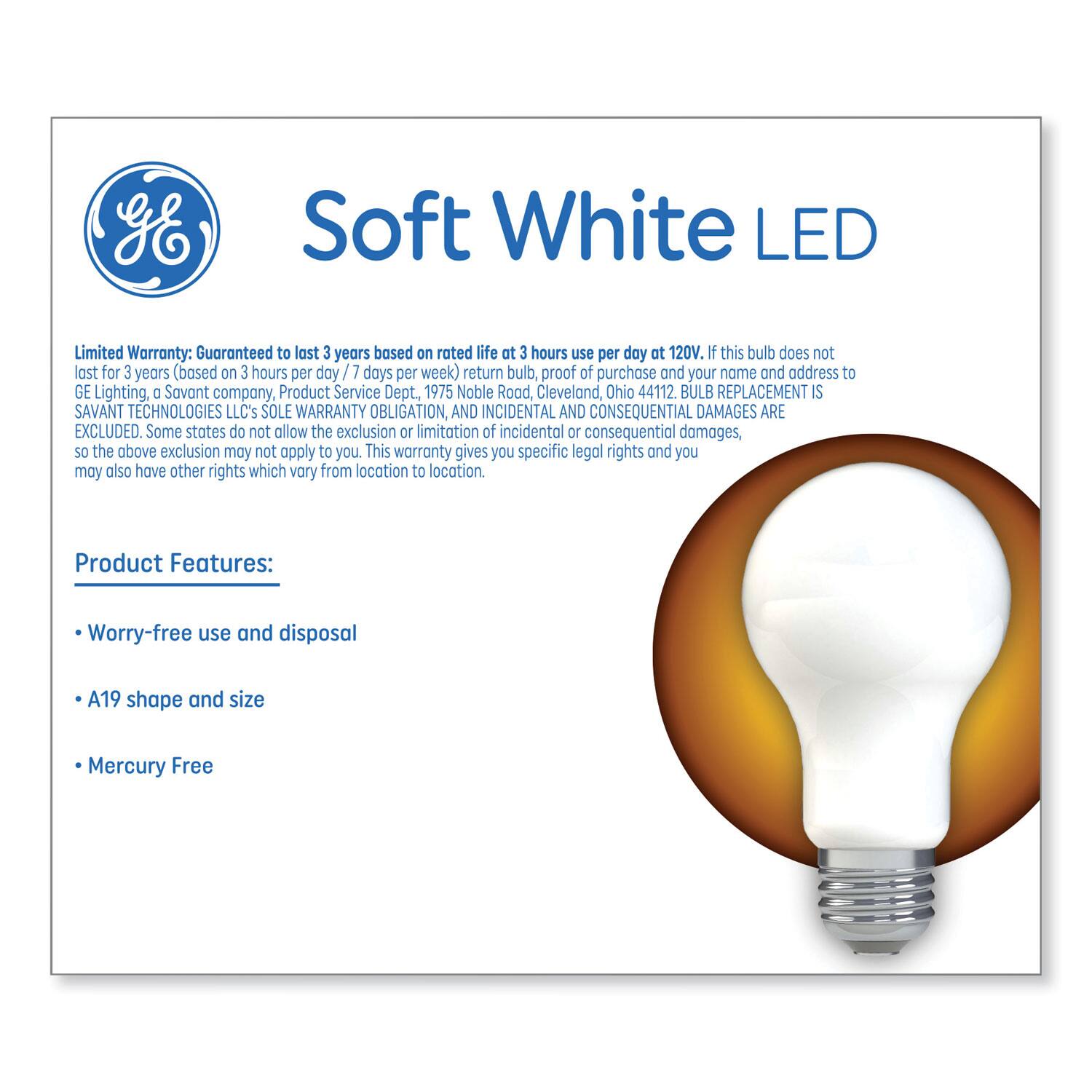 Soft White LED

Limited Warranty: Guaranteed to last 3 years based on rated life at 3 hours use per day at 120V. If this bulb does not last for 3 years (based on 3 hours per day / 7 days per week) return bulb, proof of purchase and your name and address to GE Lighting, a Savant company, Product Service Dept, 1975 Noble Road, Cleveland, Ohio 44112. BULB REPLACEMENT IS SAVANT TECHNOLOGIES LLC's SOLE WARRANTY OBLIGATION, AND INCIDENTAL AND CONSEQUENTIAL DAMAGES ARE EXCLUDED. Some states do not allow the exclusion or limitation of incidental or consequential damages, so the above exclusion may not apply to you. This warranty gives you specific legal rights and you may also have other rights which vary from location to location.

Product Features:
- Worry-free use and disposal
- A19 shape and size
- Mercury Free