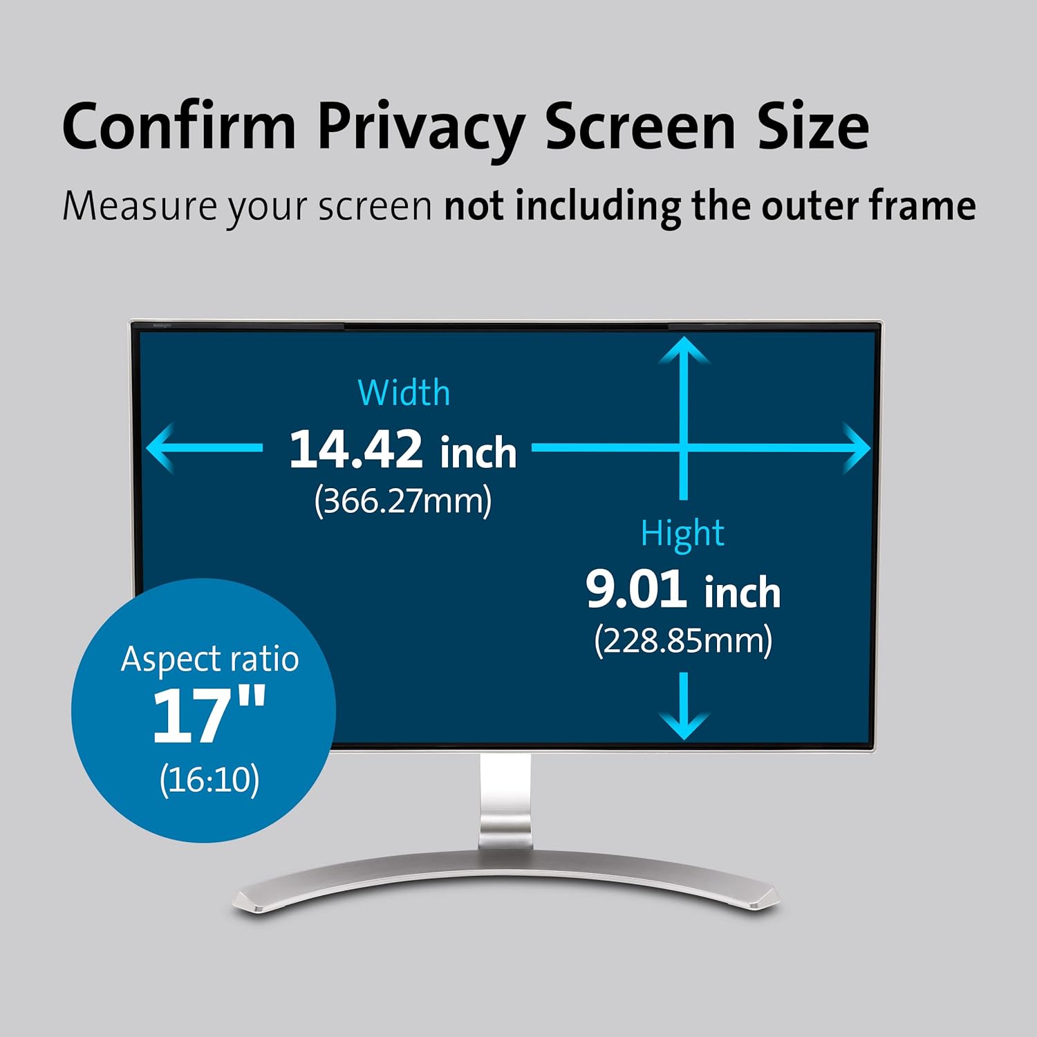 Confirm Privacy Screen Size  
Measure your screen not including the outer frame  
Width 14.42 inch (366.27mm)  
Height 9.01 inch (228.85mm)  
Aspect ratio 17" (16:10)