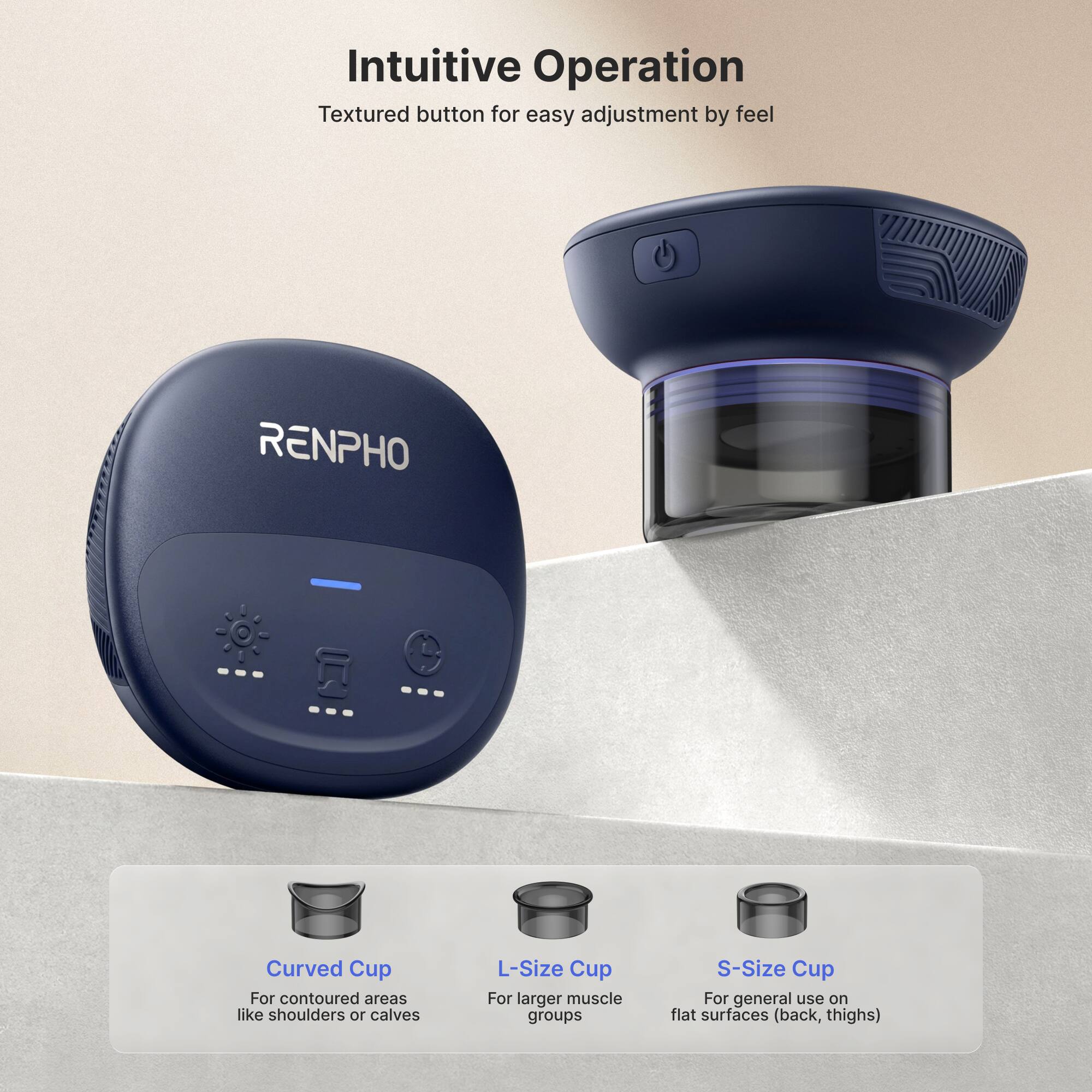 Intuitive Operation  
Textured button for easy adjustment by feel  

RENPHO  

Curved Cup  
For contoured areas like shoulders or calves  

L-Size Cup  
For larger muscle groups  

S-Size Cup  
For general use on flat surfaces (back, thighs)