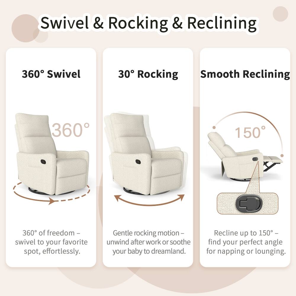 Swivel & Rocking & Reclining

360° Swivel
360° of freedom - swivel to your favorite spot, effortlessly.

30° Rocking
Gentle rocking motion - unwind after work or soothe your baby to dreamland.

Smooth Reclining
Recline up to 150° - find your perfect angle for napping or lounging.