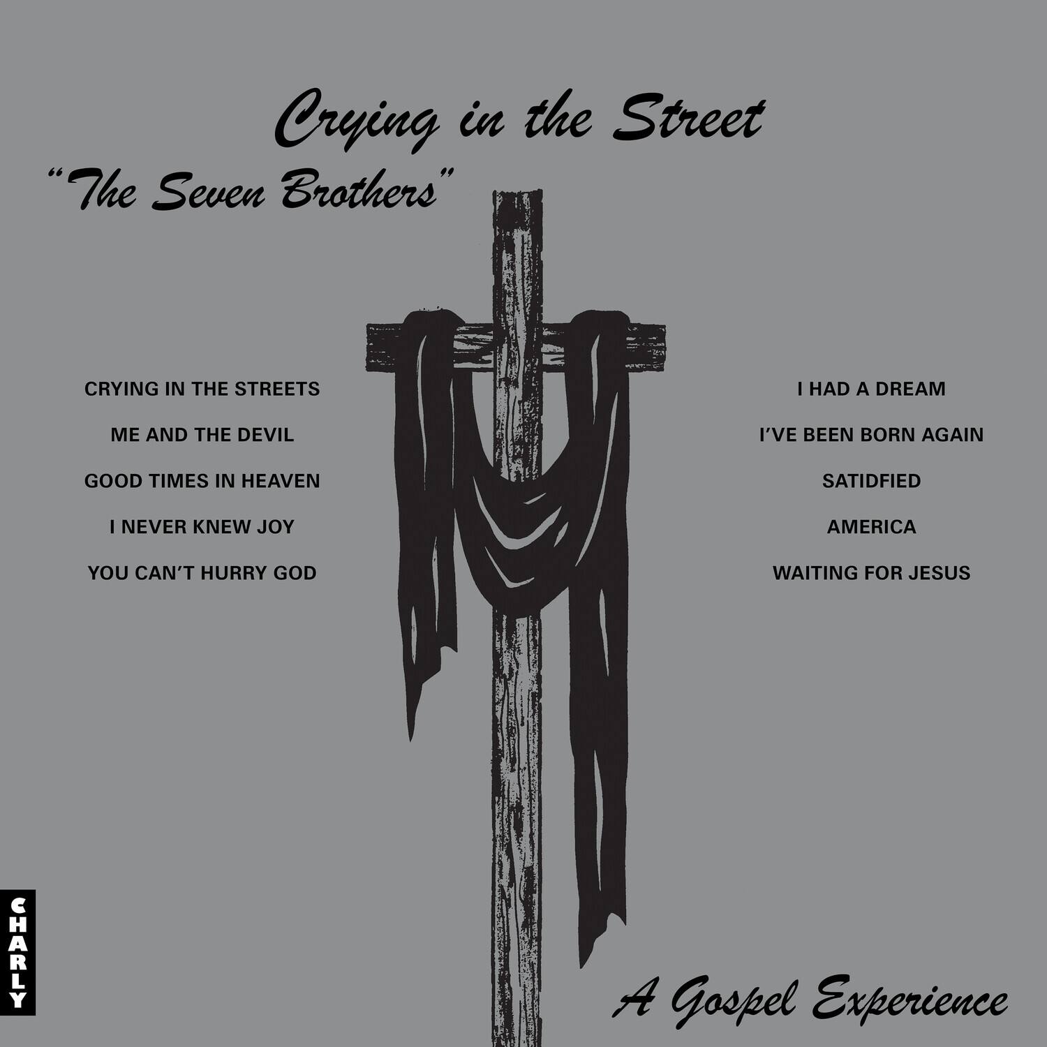 Crying in the Street  
"The Seven Brothers"  

CRYING IN THE STREETS  
ME AND THE DEVIL  
GOOD TIMES IN HEAVEN  
I NEVER KNEW JOY  
YOU CAN'T HURRY GOD  

I HAD A DREAM  
I'VE BEEN BORN AGAIN  
SATISFIED  
AMERICA  
WAITING FOR JESUS  

A Gospel Experience  

CHARLY