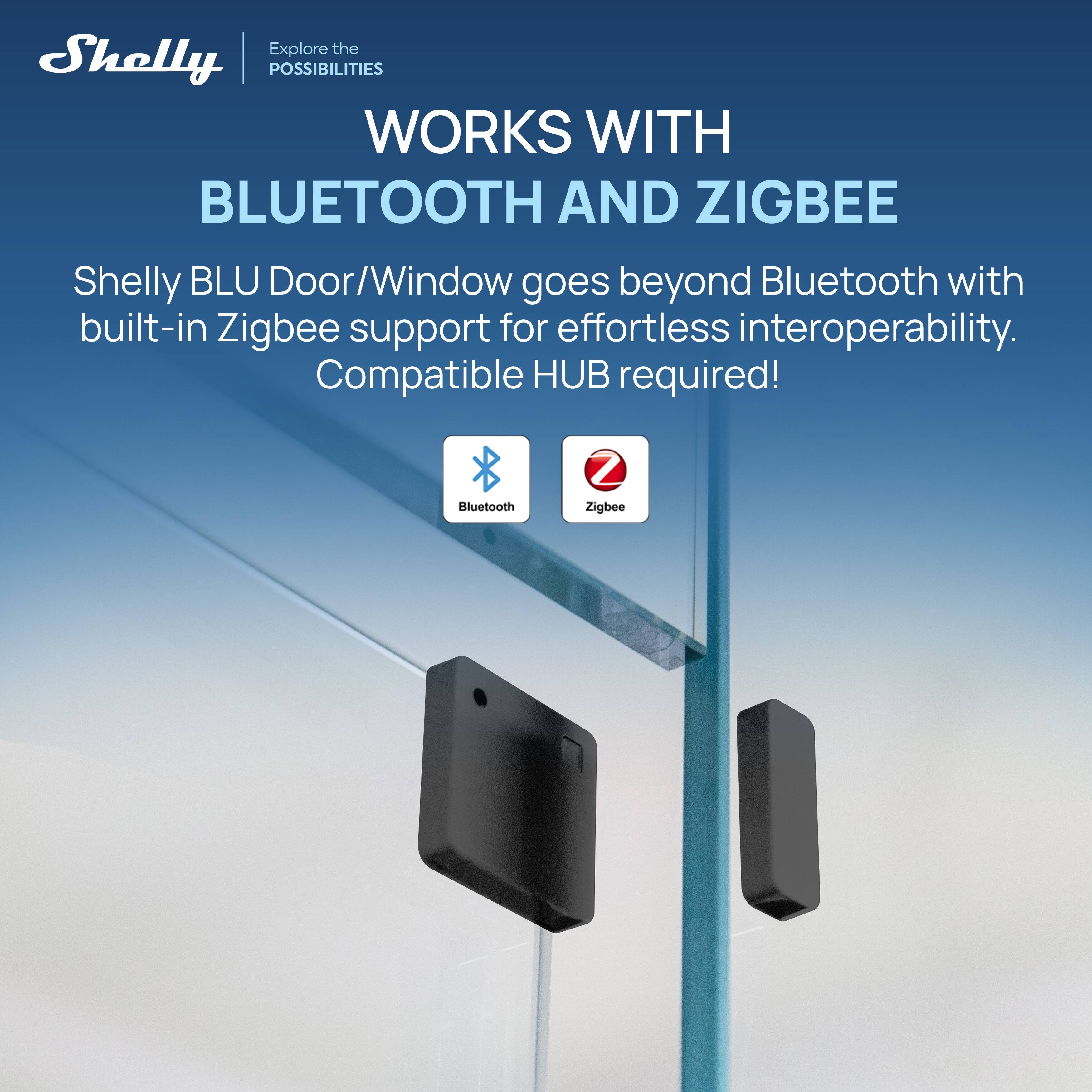 Explore the Shelly POSSIBILITIES  
WORKS WITH BLUETOOTH AND ZIGBEE  

Shelly BLU Door/Window goes beyond Bluetooth with built-in Zigbee support for effortless interoperability.  
Compatible HUB required!  

Bluetooth  
Zigbee