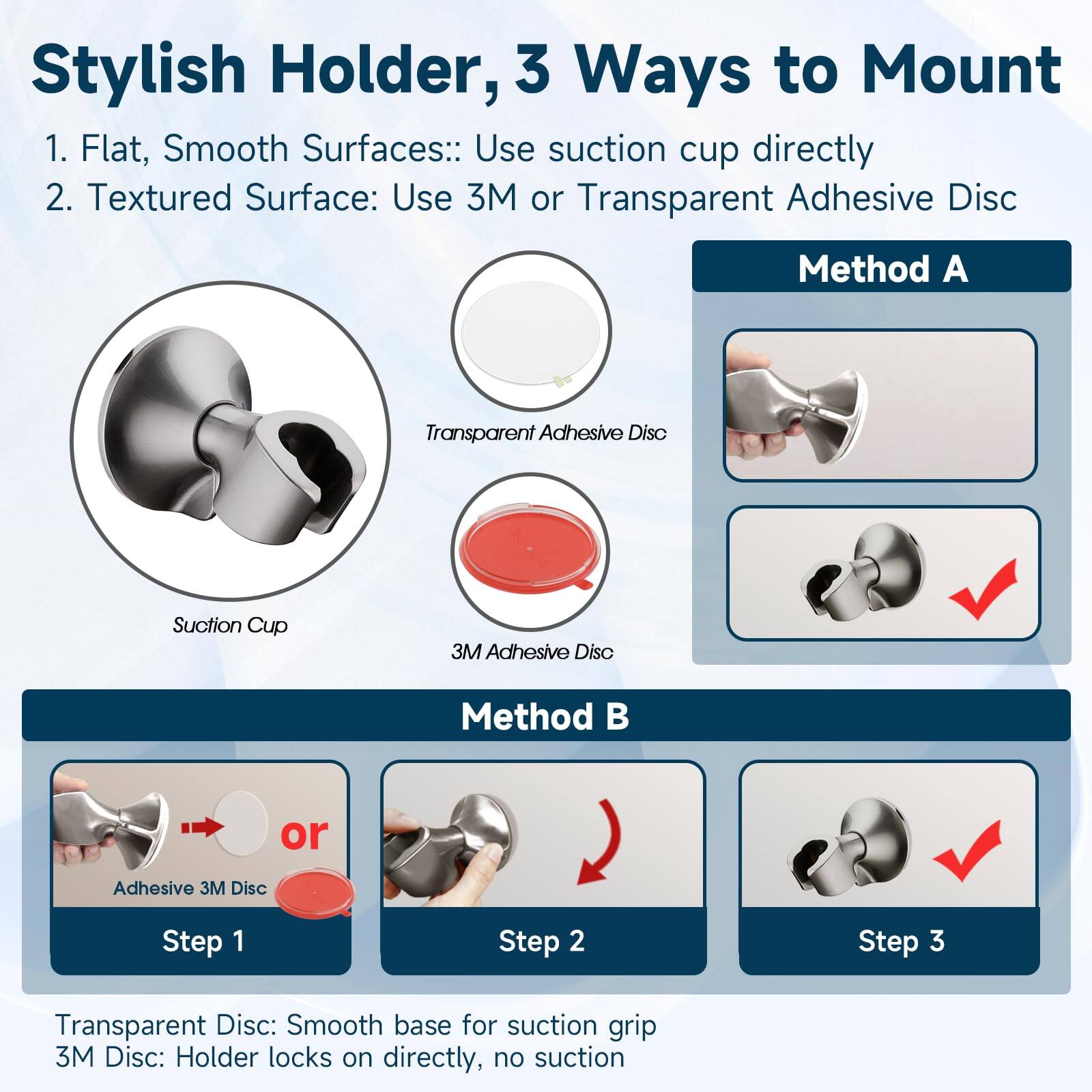 Stylish Holder, 3 Ways to Mount

1. Flat, Smooth Surfaces: Use suction cup directly
2. Textured Surface: Use 3M or Transparent Adhesive Disc

Method A
- Transparent Adhesive Disc
- 3M Adhesive Disc

Method B
- Step 1: Adhesive 3M Disc
- Step 2: or Transparent Disc
- Step 3: Suction grip

Transparent Disc: Smooth base for suction grip
3M Disc: Holder locks on directly, no suction