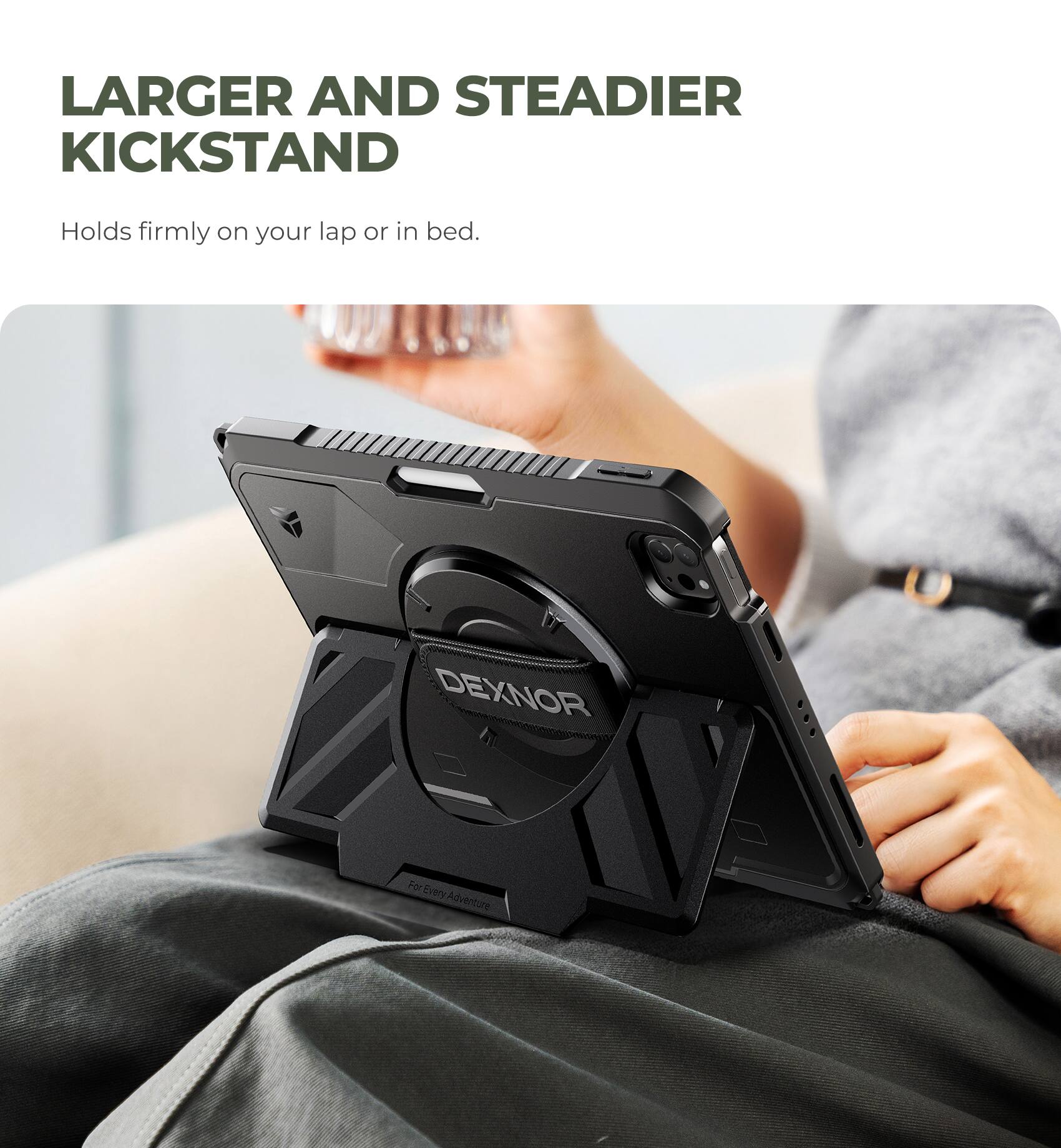 LARGER AND STEADIER KICKSTAND  
Holds firmly on your lap or in bed.  
DEXNOR  
For Every Adventure