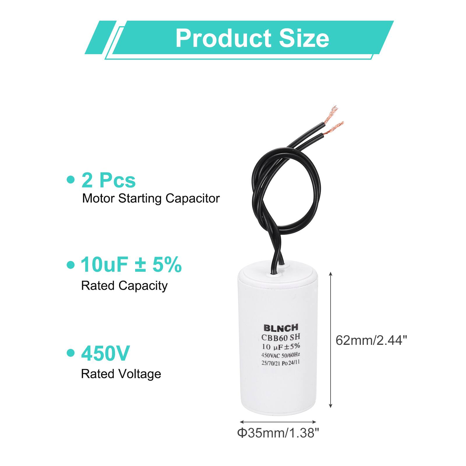 Product Size

- 2 Pcs
- Motor Starting Capacitor
- 10uF ± 5%
- Rated Capacity
- 450V
- Rated Voltage

BLNCH CBB60 SH
10 uF ± 5%
450VAC 50/60Hz
25/70/21 Po 24/11

62mm/2.44"
Φ35mm/1.38"