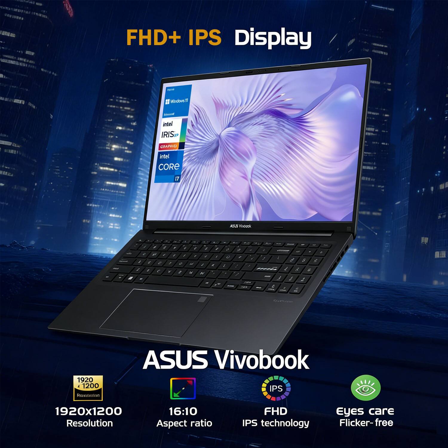 FHD+ IPS Display  
ASUS Vivobook  
1920x1200 Resolution  
16:10 Aspect ratio  
IPS technology  
Flicker-free  
Eyes care  
intel CORE i7  
intel IRIS Xe GRAPHICS