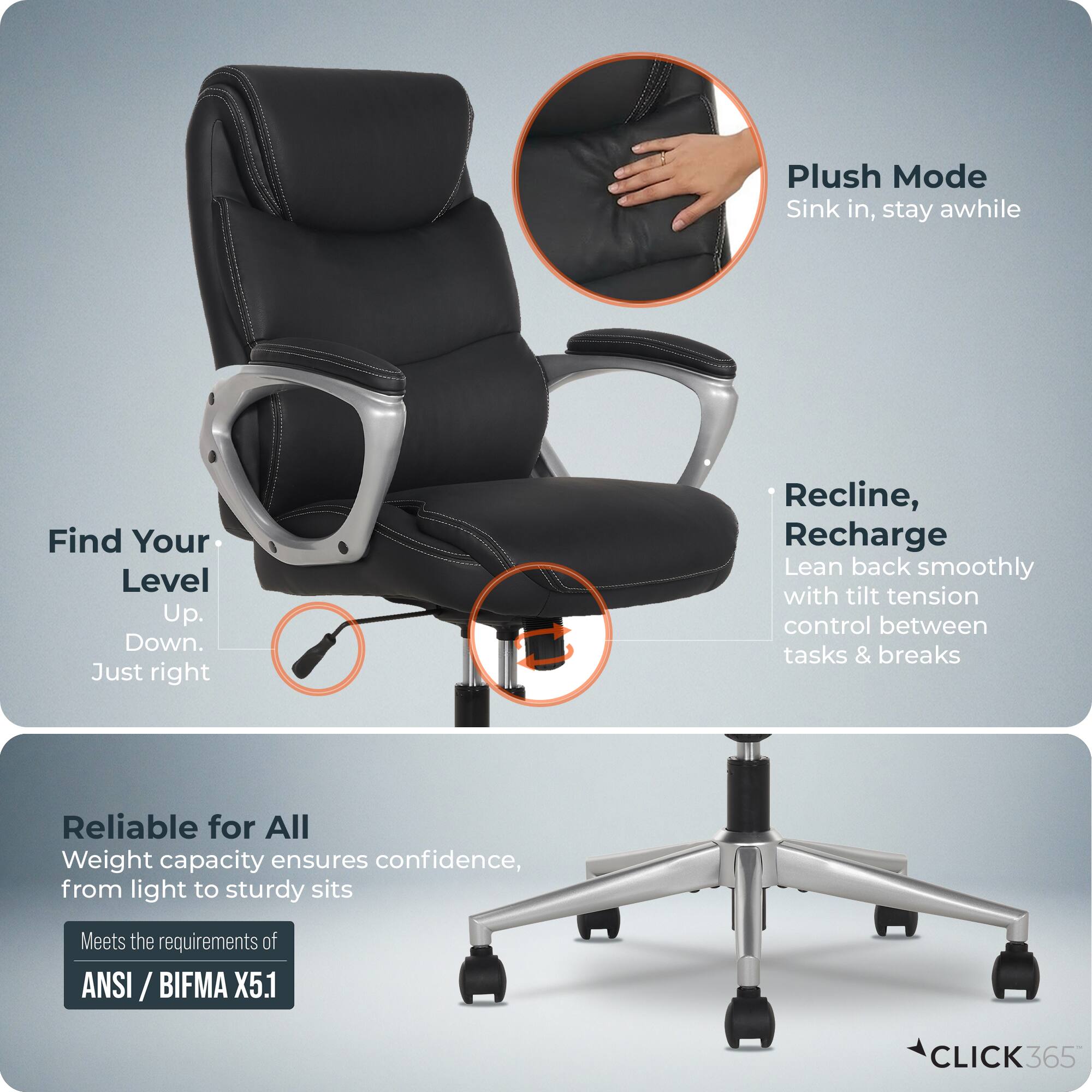 Plush Mode  
Sink in, stay awhile  

Find Your Level  
Up. Down. Just right  

Recline, Recharge  
Lean back smoothly with tilt tension control between tasks & breaks  

Reliable for All  
Weight capacity ensures confidence, from light to sturdy sits  

Meets the requirements of ANSI / BIFMA X5.1  

CLICK365