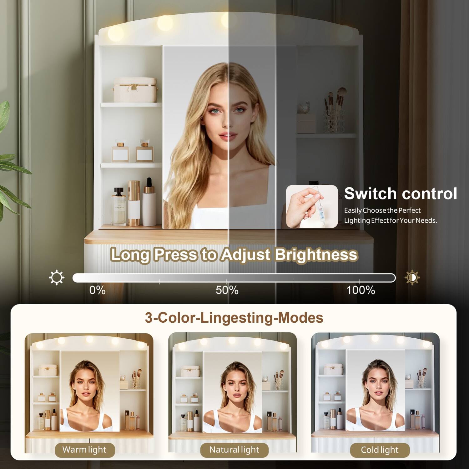 Switch control  
Easily Choose the Perfect Lighting Effect for Your Needs.  

Long Press to Adjust Brightness  
0% 50% 100%  

3-Color-Lighting-Modes  
Warm light  
Natural light  
Cold light