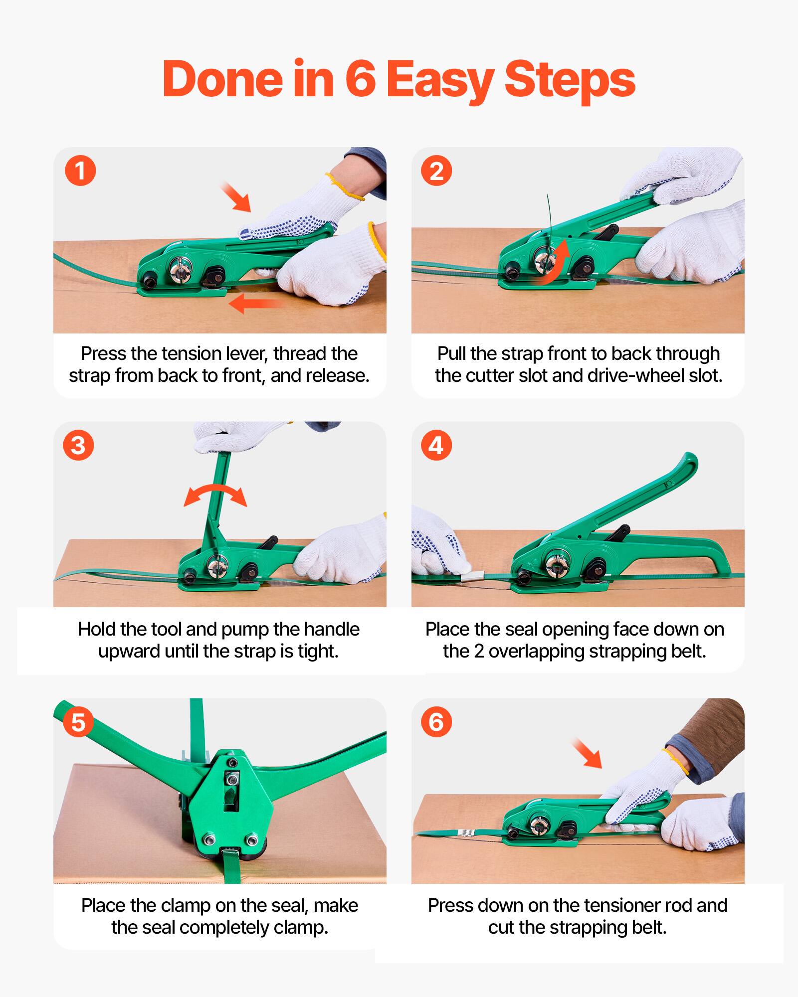Done in 6 Easy Steps

1. Press the tension lever, thread the strap from back to front, and release.
2. Pull the strap front to back through the cutter slot and drive-wheel slot.
3. Hold the tool and pump the handle upward until the strap is tight.
4. Place the seal opening face down on the 2 overlapping strapping belt.
5. Place the clamp on the seal, make the seal completely clamp.
6. Press down on the tensioner rod and cut the strapping belt.