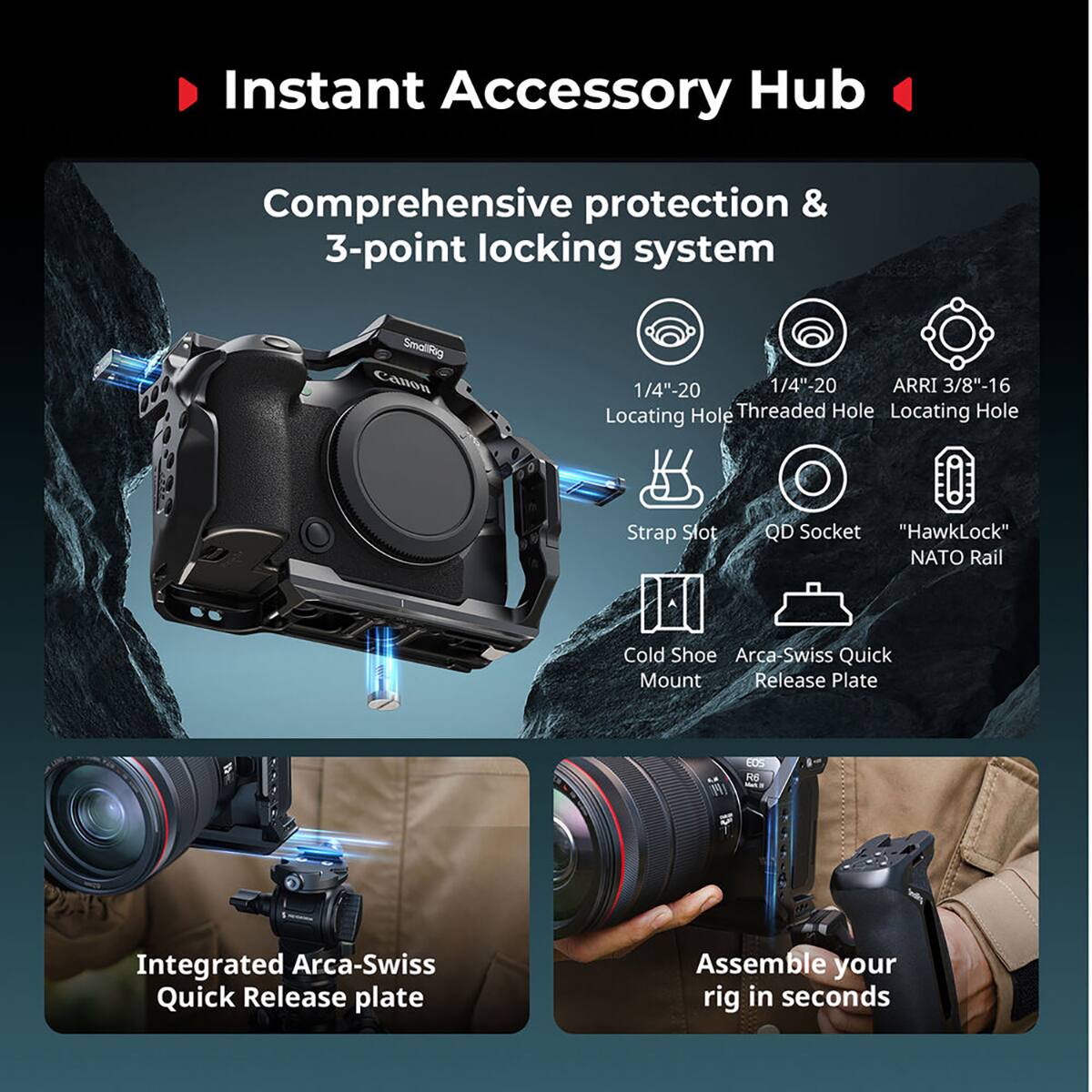 Instant Accessory Hub  
Comprehensive protection & 3-point locking system  
SmallRig Canon 1/4"-20 1/4"-20 ARRI 3/8"-16 Locating Hole Threaded Hole Locating Hole Strap Slot QD Socket "HawkLock" NATO Rail Cold Shoe Arca Swiss Quick Mount Release Plate  
141 EOS R6 Integrated Arca-Swiss Quick Release plate  
Assemble your rig in seconds