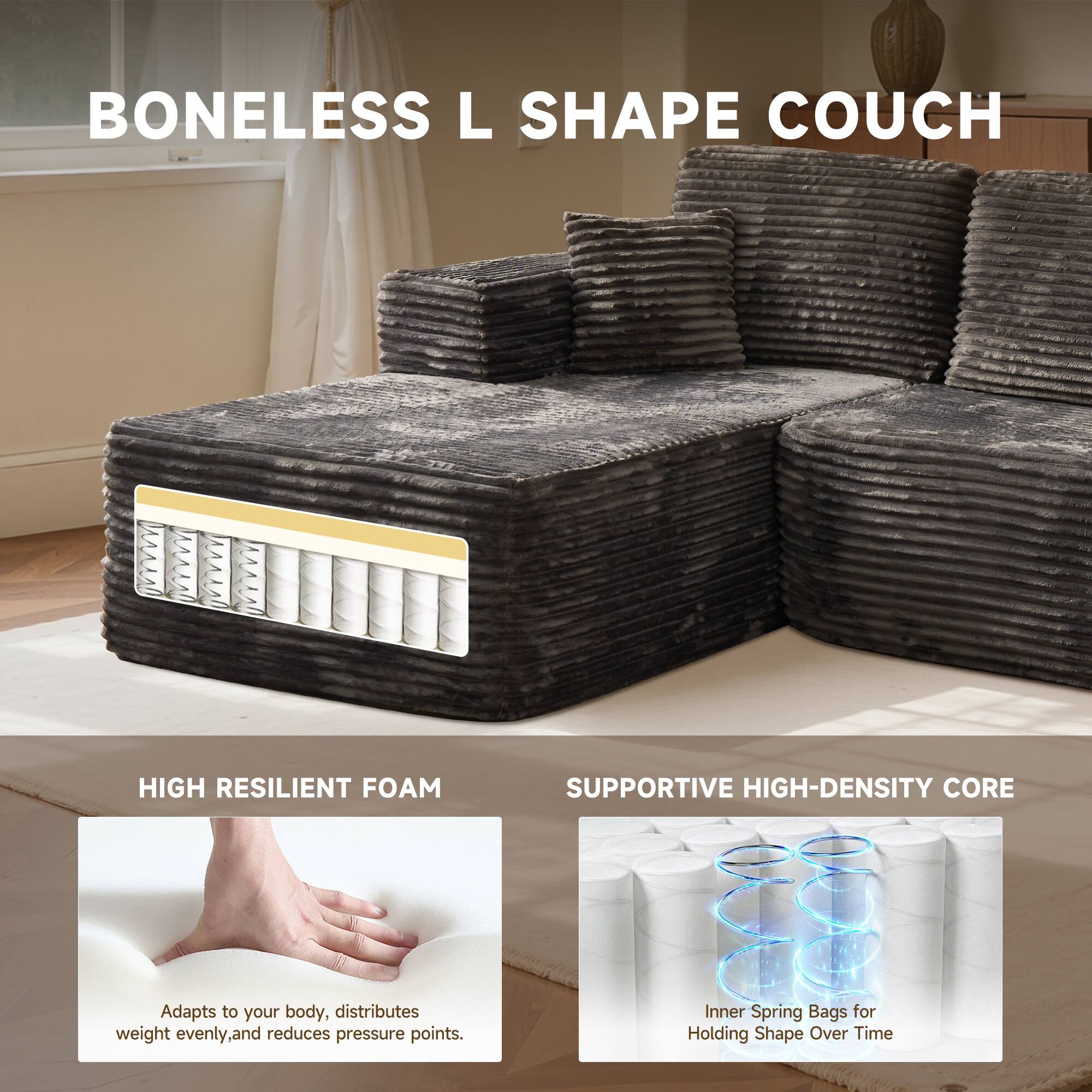 BONELESS L SHAPE COUCH

HIGH RESILIENT FOAM
Adapts to your body, distributes weight evenly, and reduces pressure points.

SUPPORTIVE HIGH-DENSITY CORE
Inner Spring Bags for Holding Shape Over Time