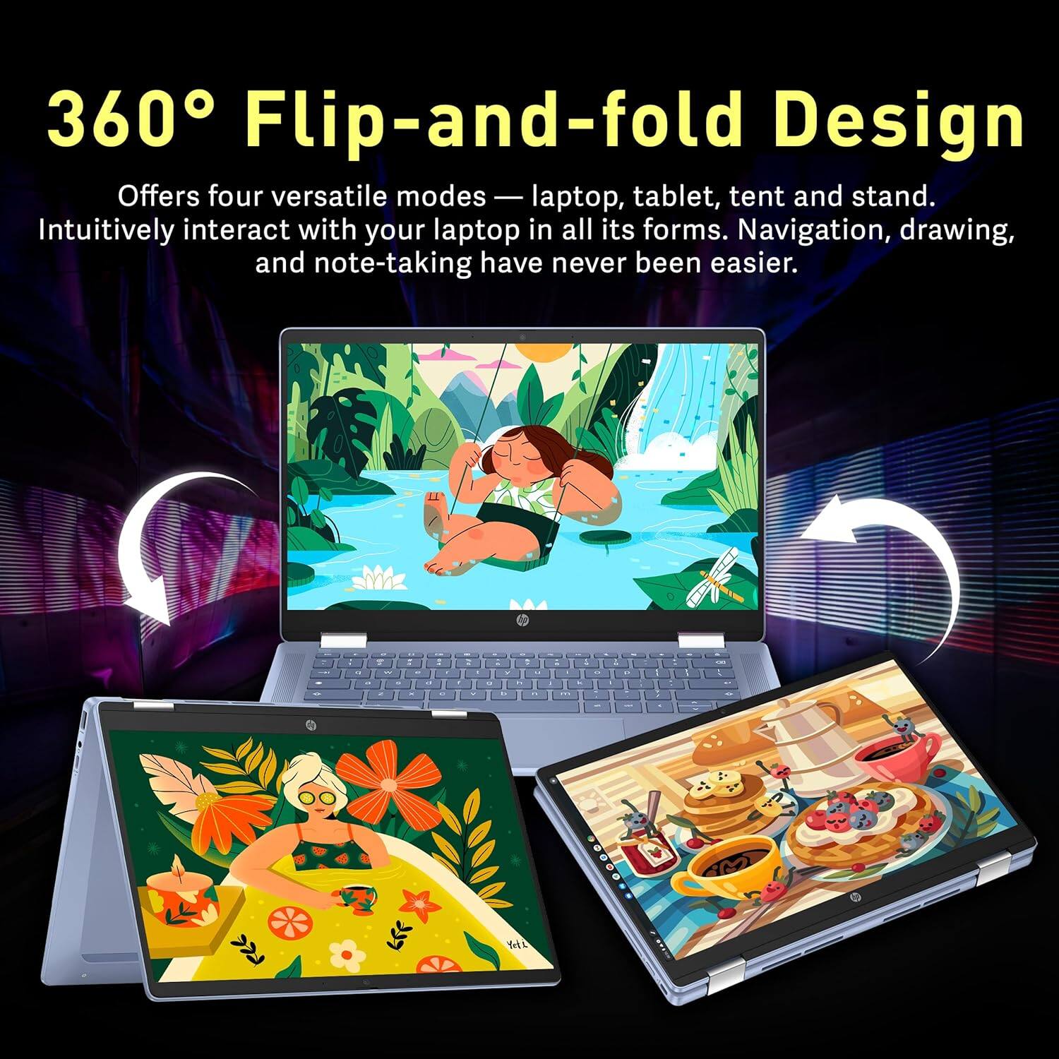 360° Flip-and-fold Design

Offers four versatile modes — laptop, tablet, tent and stand. Intuitively interact with your laptop in all its forms. Navigation, drawing, and note-taking have never been easier.