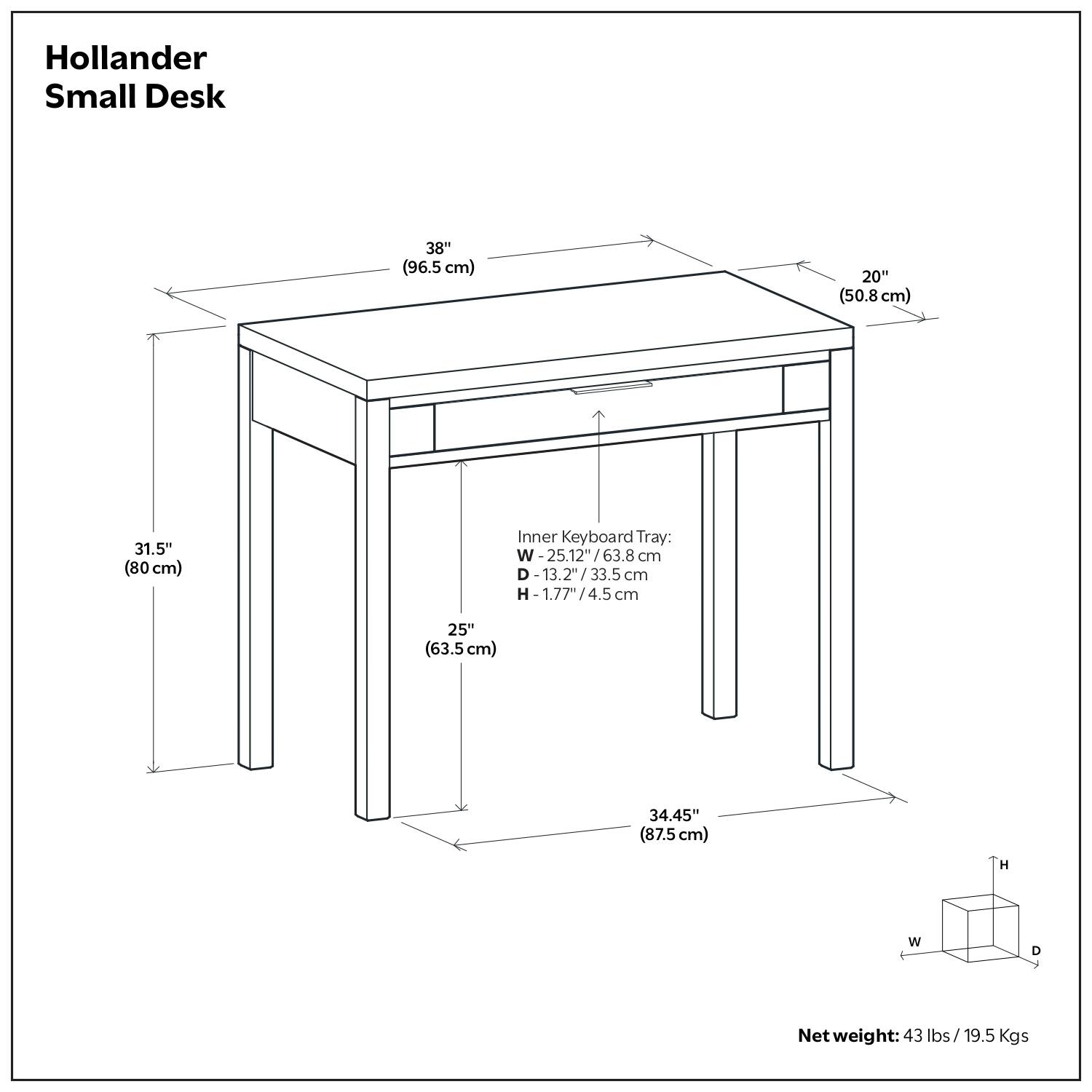 Hollander Small Desk

- Width: 38" (96.5 cm)
- Depth: 20" (50.8 cm)
- Height: 31.5" (80 cm)
- Inner Keyboard Tray:
  - Width: 25.12" (63.8 cm)
  - Depth: 13.2" (33.5 cm)
  - Height: 1.77" (4.5 cm)
- Overall Height: 34.45" (87.5 cm)
- Net weight: 43 lbs / 19.5 Kgs
