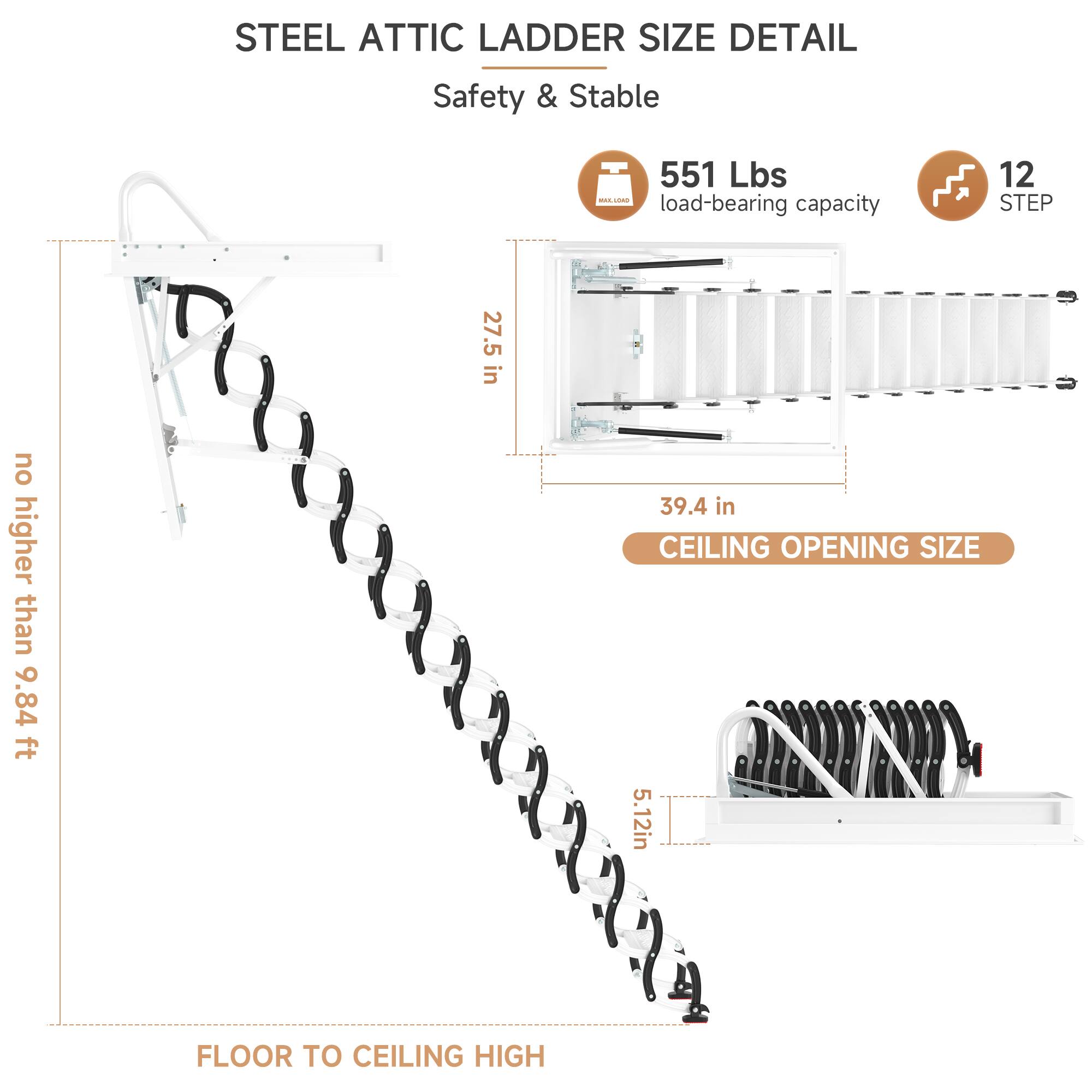 STEEL ATTIC LADDER SIZE DETAIL  
Safety & Stable  

- 551 Lbs load-bearing capacity  
- 12 STEP  
- 27.5 in no higher than 9.84 ft  
- CEILING OPENING SIZE: 5.12 in  
- FLOOR TO CEILING HIGH: 39.4 in