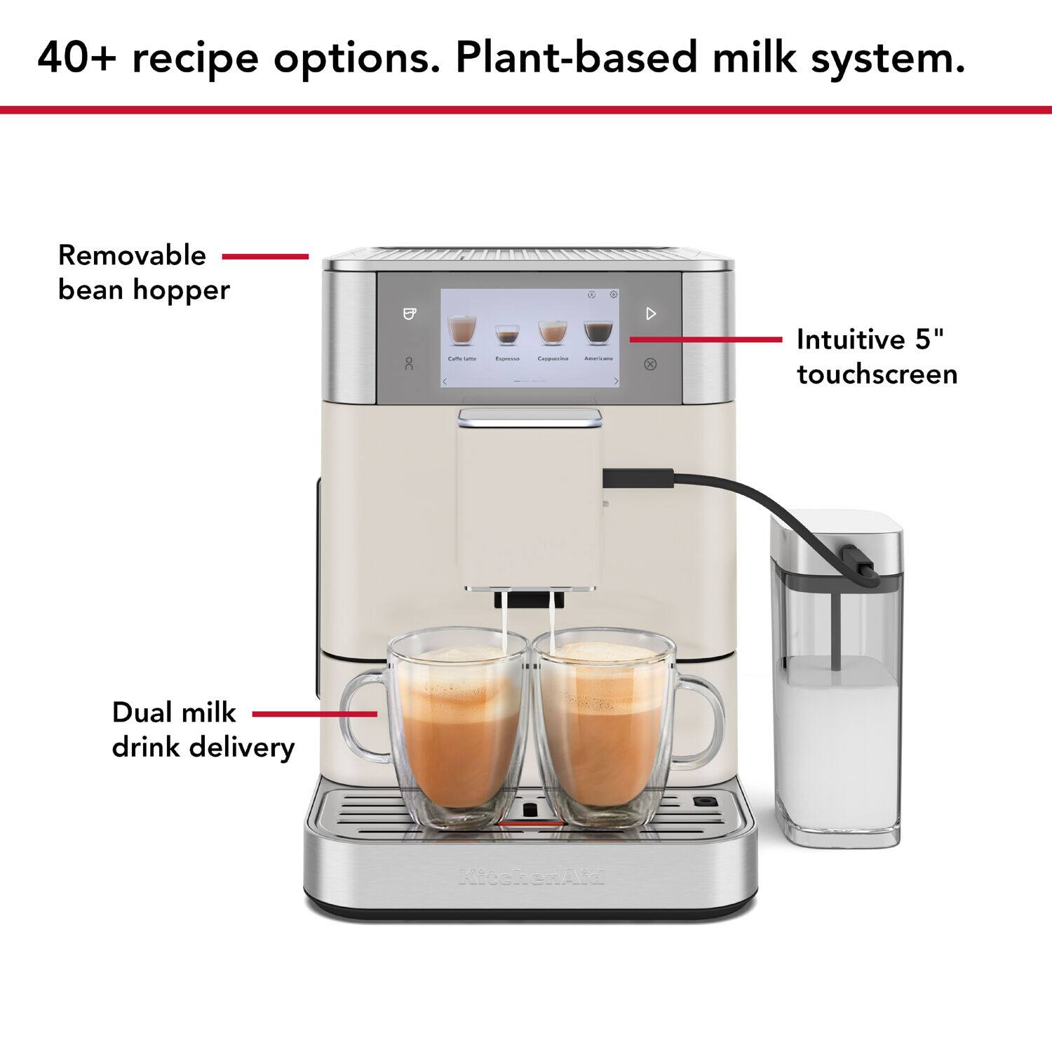 40+ recipe options. Plant-based milk system.

- Removable bean hopper
- Intuitive 5" touchscreen
- Dual milk drink delivery