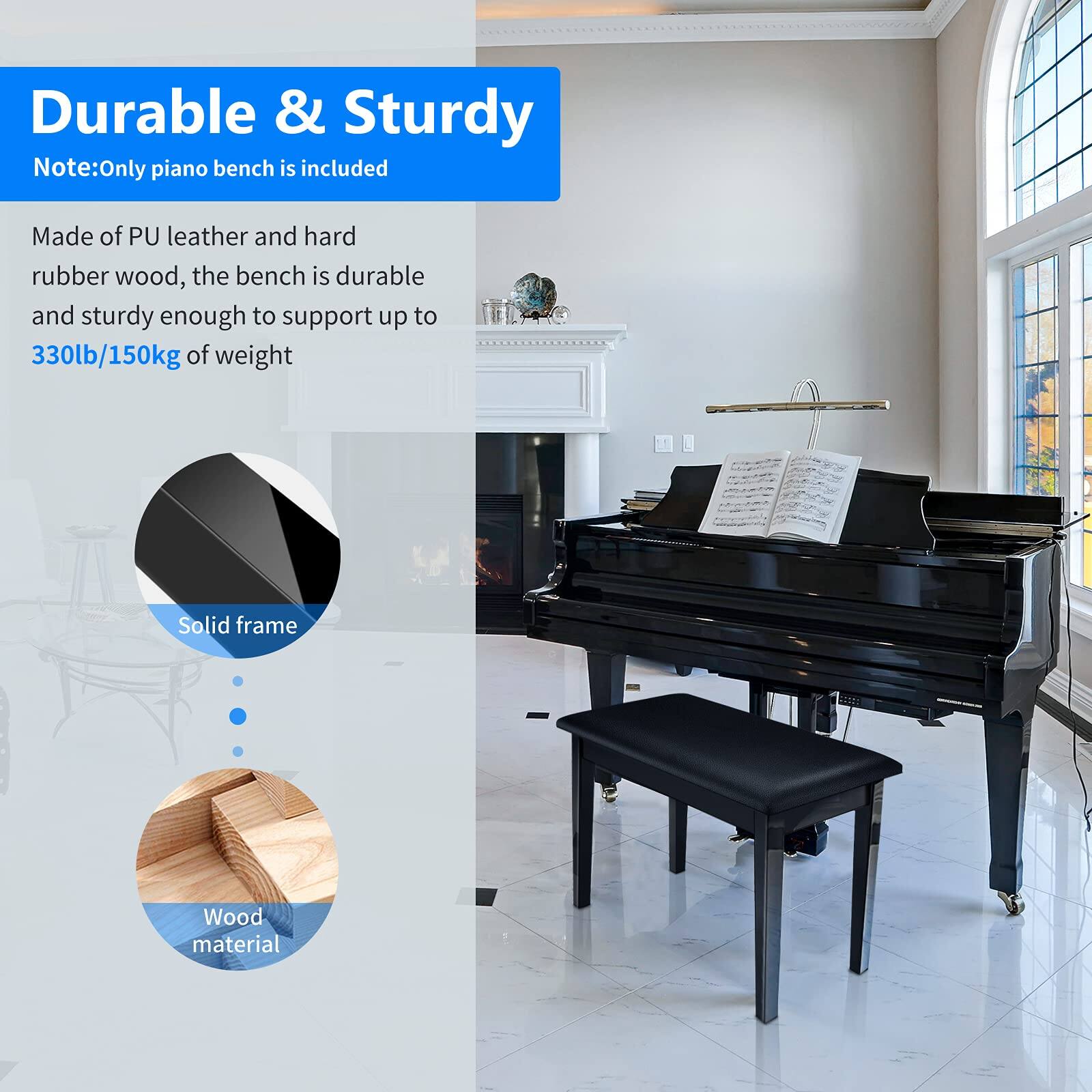 Durable & Sturdy  
Note: Only piano bench is included  

Made of PU leather and hard rubber wood, the bench is durable and sturdy enough to support up to 330lb/150kg of weight  

Solid frame  
Wood material