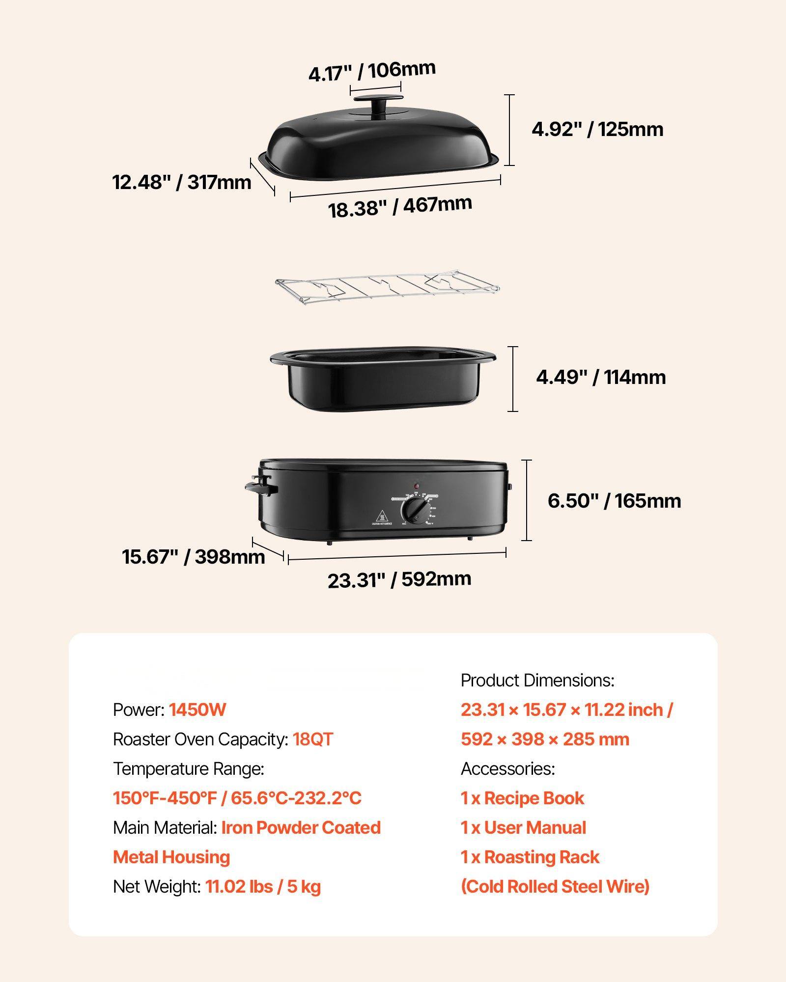 **Product Dimensions:**
- 23.31" x 15.67" x 11.22" inch / 592 x 398 x 285 mm

**Power:** 1450W

**Roaster Oven Capacity:** 18QT

**Temperature Range:** 150°F-450°F / 65.6°C-232.2°C

**Main Material:** Iron Powder Coated Metal Housing

**Net Weight:** 11.02 lbs / 5 kg

**Accessories:**
- 1 x Recipe Book
- 1 x User Manual
- 1 x Roasting Rack (Cold Rolled Steel Wire)

**Dimensions:**
- 4.17" / 106mm
- 4.92" / 125mm
- 12.48" / 317mm
- 18.38" / 467mm
- 4.49" / 114mm
- 6.50" / 165mm
- 15.67" / 