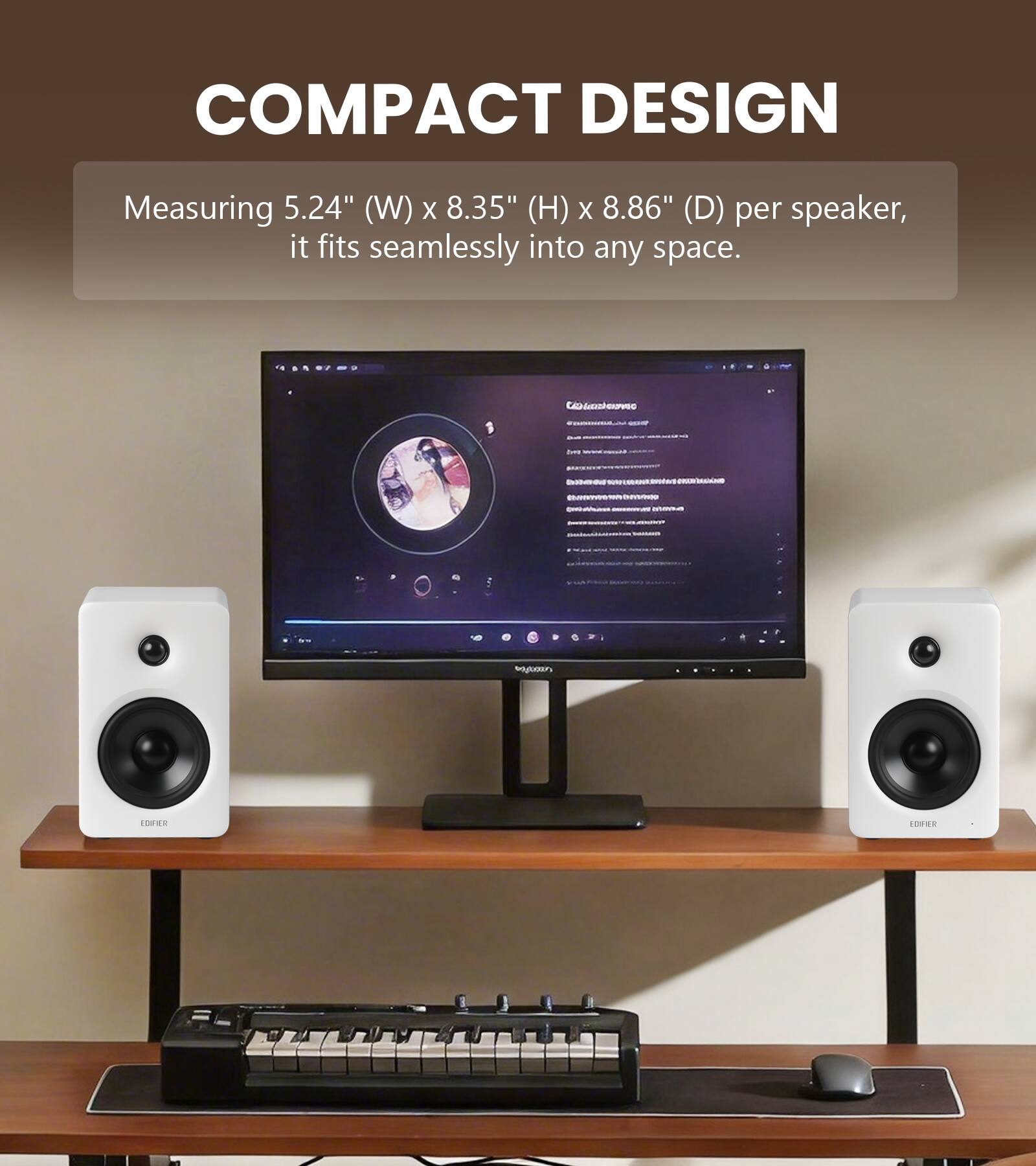 COMPACT DESIGN  
Measuring 5.24" (W) x 8.35" (H) x 8.86" (D) per speaker, it fits seamlessly into any space.