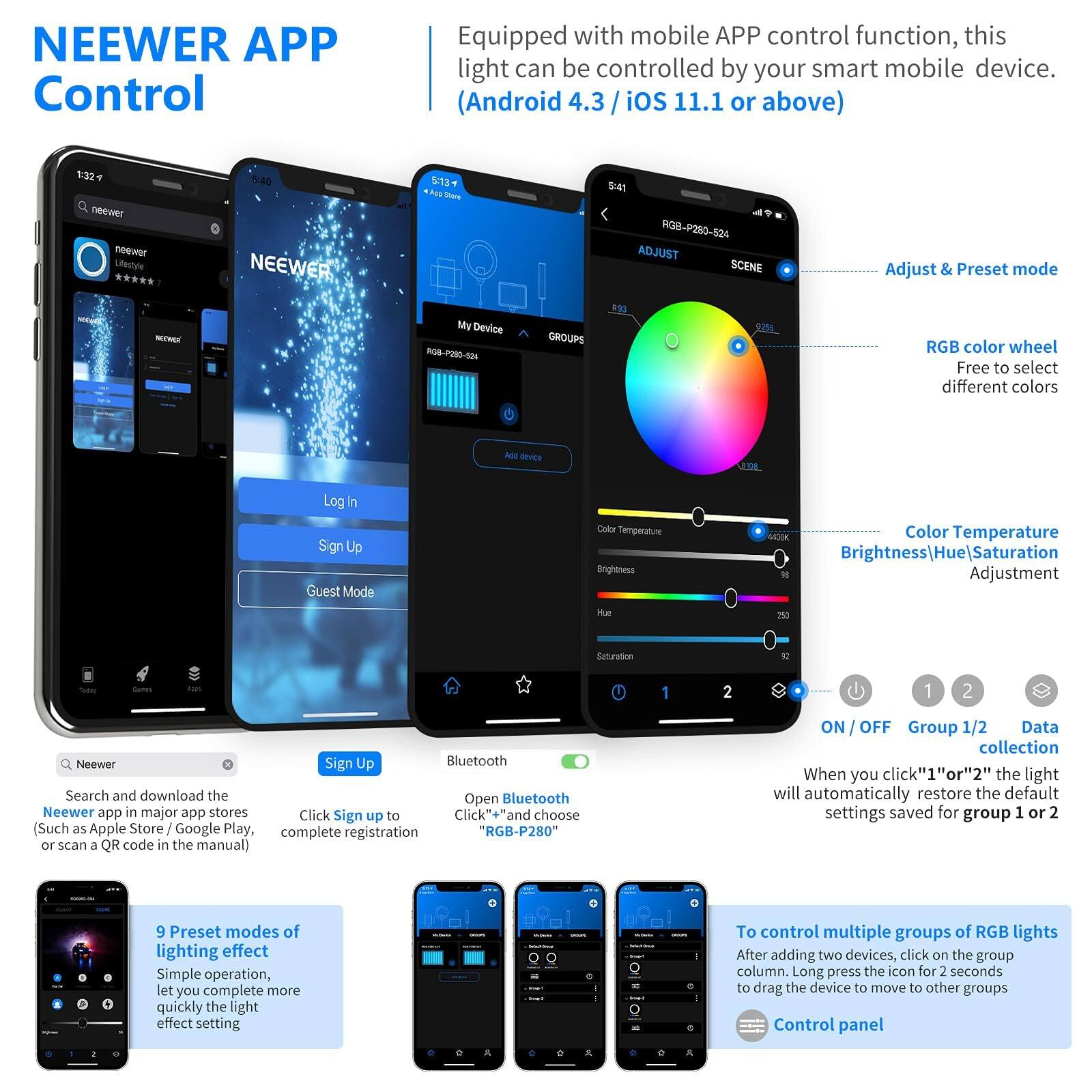 NEEWER APP Control

Equipped with mobile APP control function, this light can be controlled by your smart mobile device. (Android 4.3 / iOS 11.1 or above)

- Adjust & Preset mode
- RGB color wheel: Free to select different colors
- Color Temperature
- Brightness/Hue/Saturation Adjustment
- ON / OFF
- Group 1/2
- Data collection

9 Preset modes of lighting effect: Simple operation, let you complete more quickly the light effect setting

To control multiple groups of RGB lights: After adding two devices, click on the group column, Long press the icon for 2 seconds to drag the device to move to other groups

Search and download the NEEWER app in major app stores (Such as Apple Store / Google Play, or scan a QR code in the manual)

Click "Sign up" and complete registration

Open Bluetooth

"RGB-P280"

When you click "1" or "2", the light will automatically restore the default settings saved for group 1 or 2