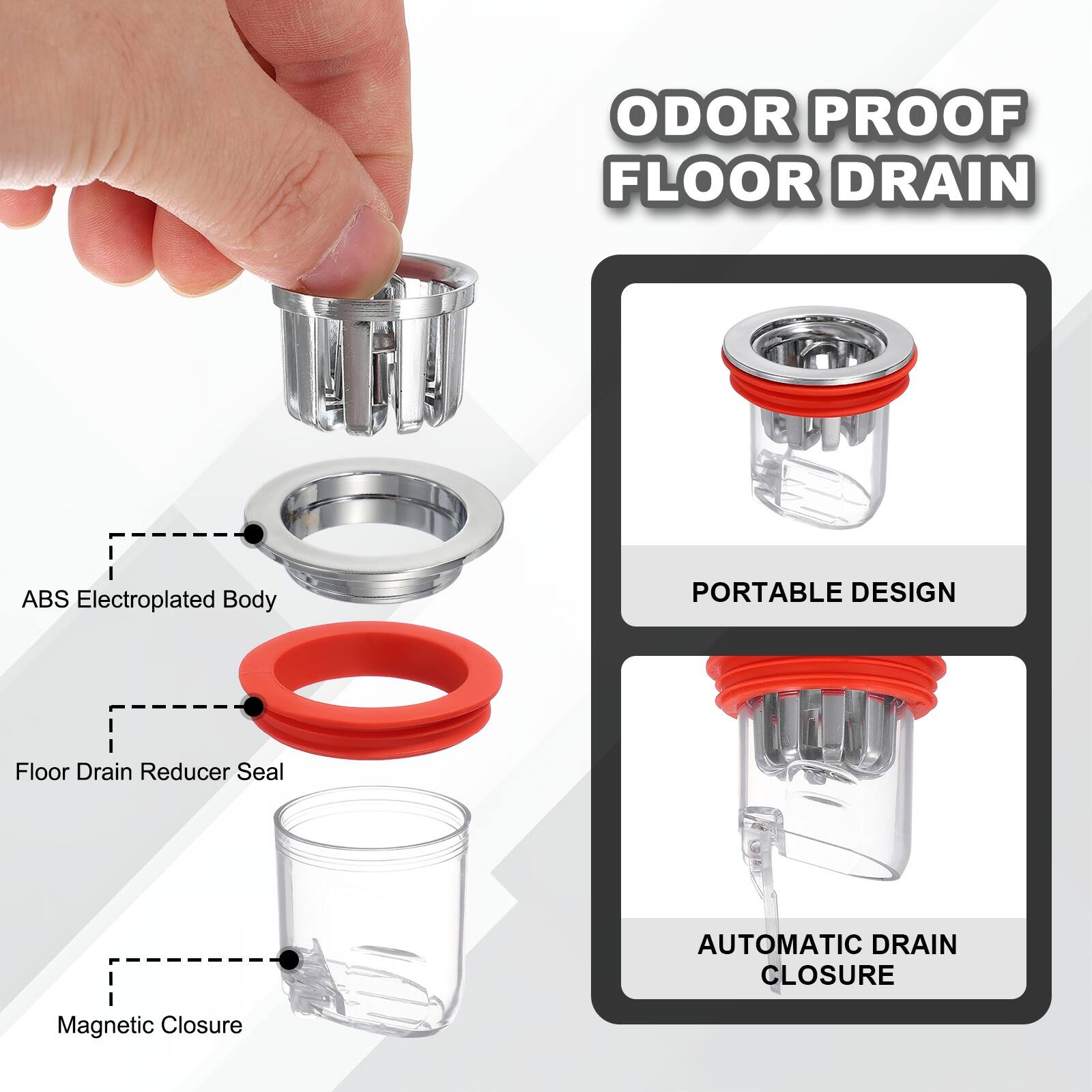 ODOR PROOF FLOOR DRAIN  
ABS Electroplated Body  
PORTABLE DESIGN  
Floor Drain Reducer Seal  
AUTOMATIC DRAIN CLOSURE  
Magnetic Closure