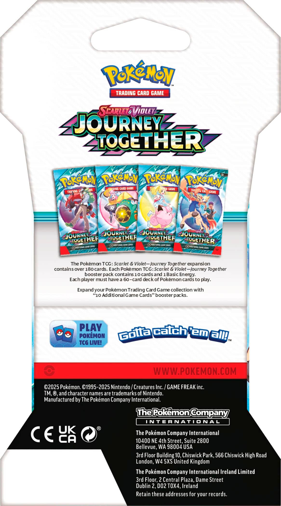 Pokemon Trading Card Game: Scarlet & Violet - Journey Together
The Pokemon TCG: Scarlet & Violet-Journey Together expansion contains over 180 cards. Each Pokemon TCG Scarlet & Violet-Journey Together booster pack contains 10 cards and 1 Basic Energy. Each player must have a 60-card deck of Pokemon cards to play. Expand your Pokemon Trading Card Game collection with "10 Additional Game Cards" booster packs. PLAY catch POKEMON Gotta 'em all! TCG LIVE! WWW.POKEMON.COM 1995-2025 Nintendo Creatures Inc. GAME FREAK inc. TM, and character names are trademarks of Nintendo. Manufactured by The Pokemon Company International. The Pokemon Company International UK The Pokemon Company International CE CA 10400 NE 4th Street, Suite 2800 Bellevue, WA 98004 USA 3rd Floor Building.