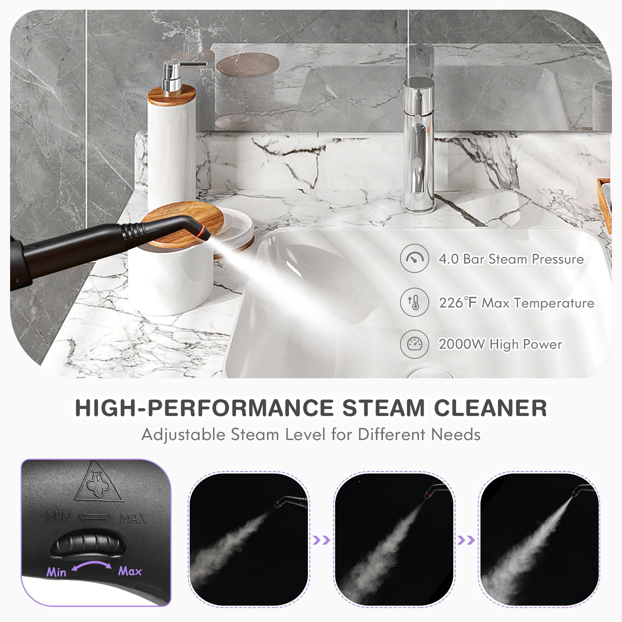 4.0 Bar Steam Pressure  
226°F Max Temperature  
2000W High Power  

HIGH-PERFORMANCE STEAM CLEANER  
Adjustable Steam Level for Different Needs  

Min  
Max
