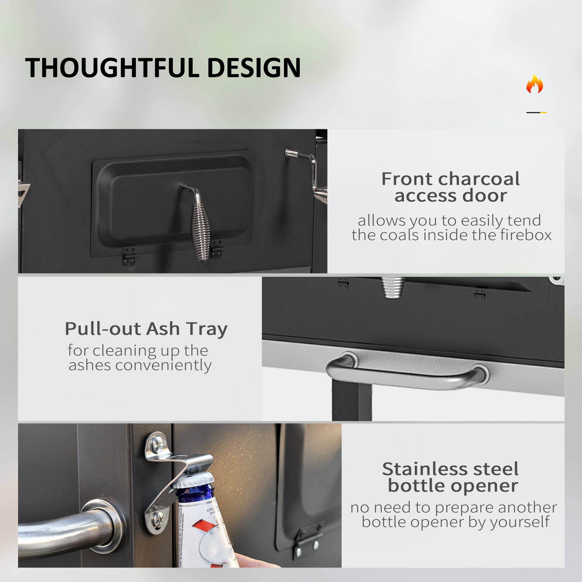 **THOUGHTFUL DESIGN**

- **Front charcoal access door**  
  allows you to easily tend the coals inside the firebox

- **Pull-out Ash Tray**  
  for cleaning up the ashes conveniently

- **Stainless steel bottle opener**  
  no need to prepare another bottle opener by yourself