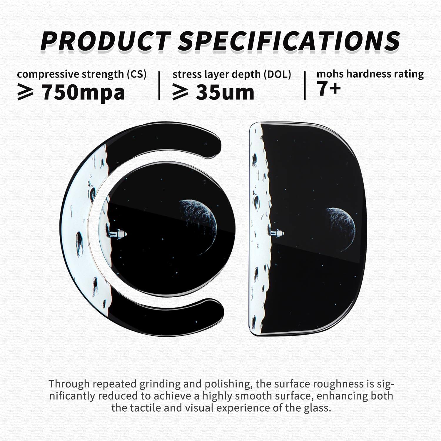 **PRODUCT SPECIFICATIONS**

- **Compressive Strength (CS):** ≥ 750mpa
- **Stress Layer Depth (DOL):** ≥ 35μm
- **Mohs Hardness Rating:** 7+

Through repeated grinding and polishing, the surface roughness is significantly reduced to achieve a highly smooth surface, enhancing both the tactile and visual experience of the glass.