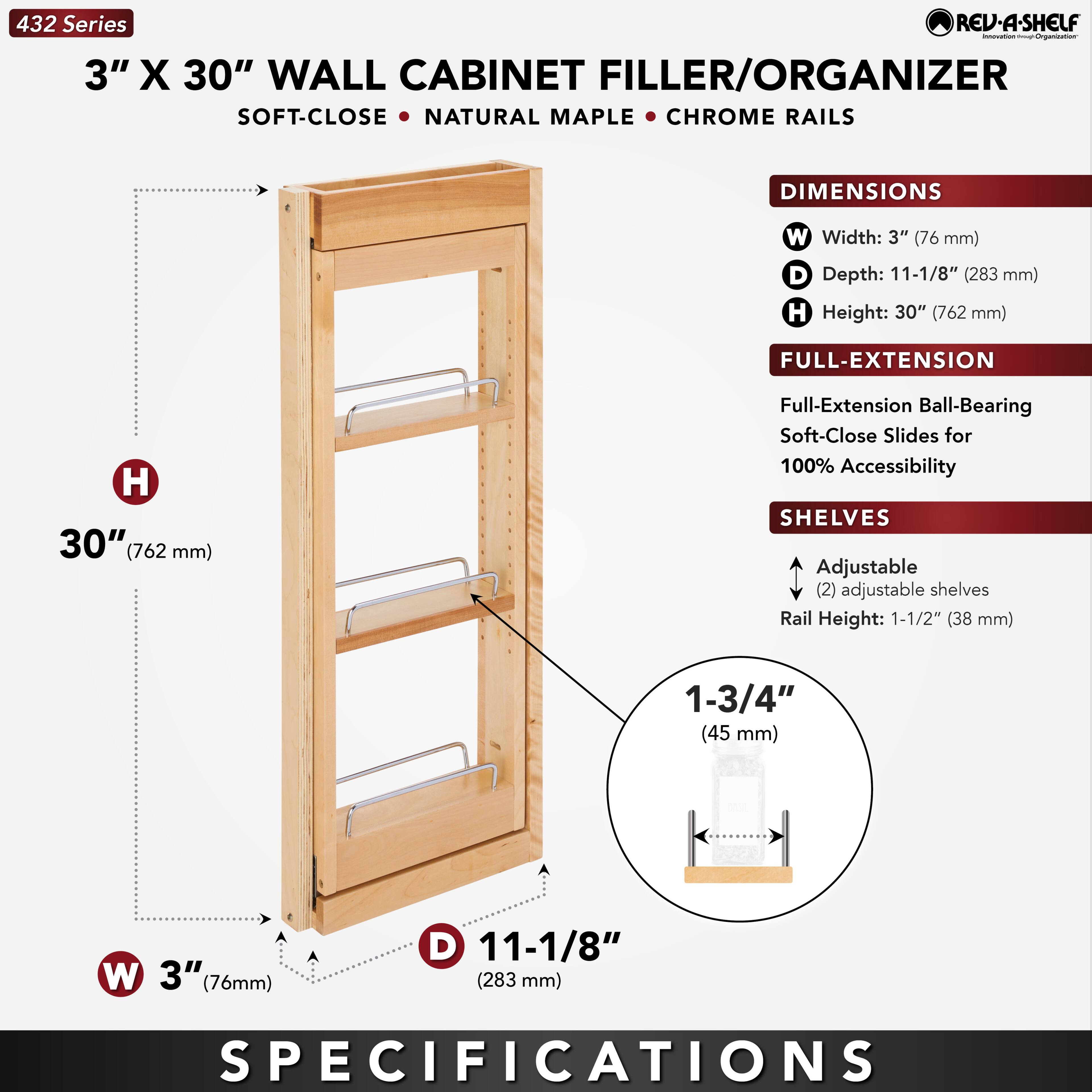 432 Series  
3" X 30" WALL CABINET FILLER/ORGANIZER  
SOFT-CLOSE • NATURAL MAPLE • CHROME RAILS  

DIMENSIONS  
W Width: 3" (76 mm)  
D Depth: 11-1/8" (283 mm)  
H Height: 30" (762 mm)  

FULL-EXTENSION  
Full-Extension Ball-Bearing Soft-Close Slides for 100% Accessibility  

SHELVES  
Adjustable (2) adjustable shelves  
Rail Height: 1-1/2" (38 mm)  
1-3/4" (45 mm)  

SPECIFICATIONS