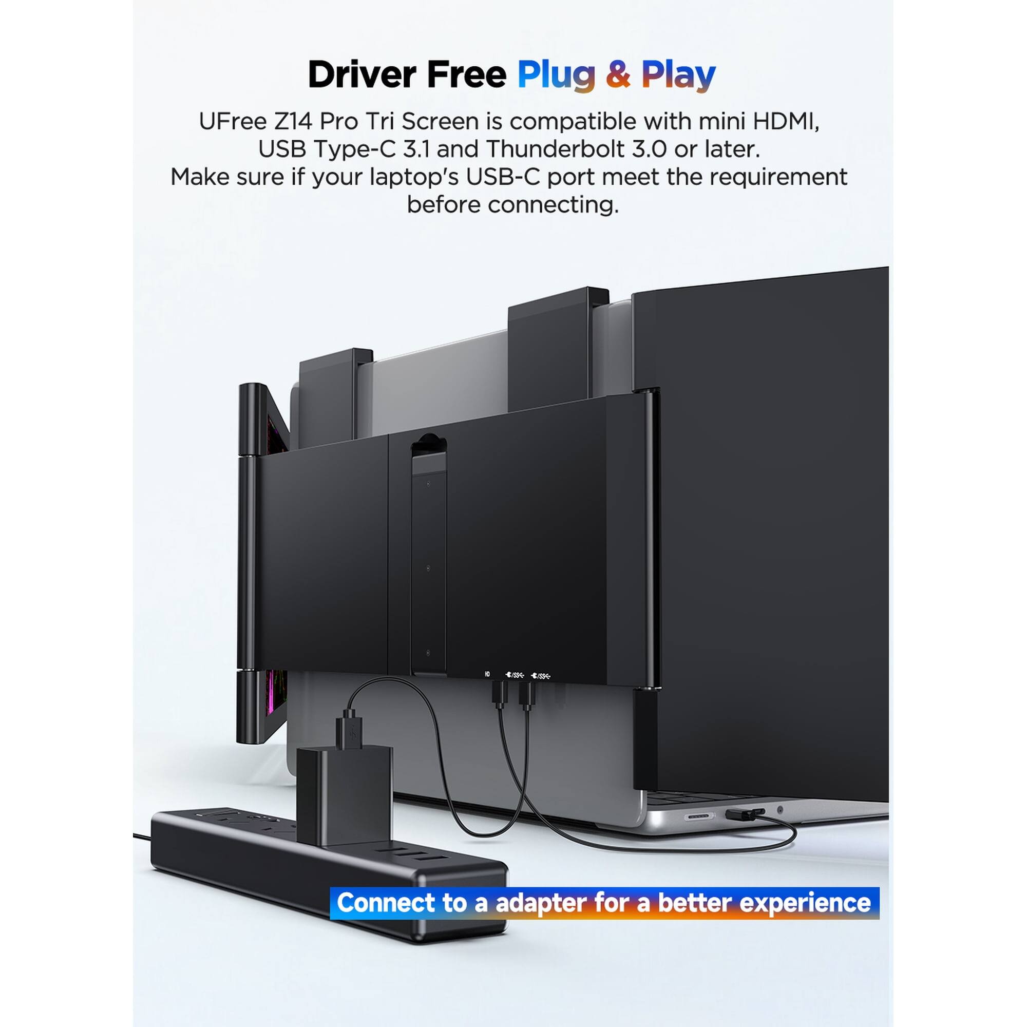 Driver Free Plug & Play  
UFree Z14 Pro Tri Screen is compatible with mini HDMI, USB Type-C 3.1 and Thunderbolt 3.0 or later.  
Make sure if your laptop's USB-C port meets the requirement before connecting.  
Connect to a adapter for a better experience