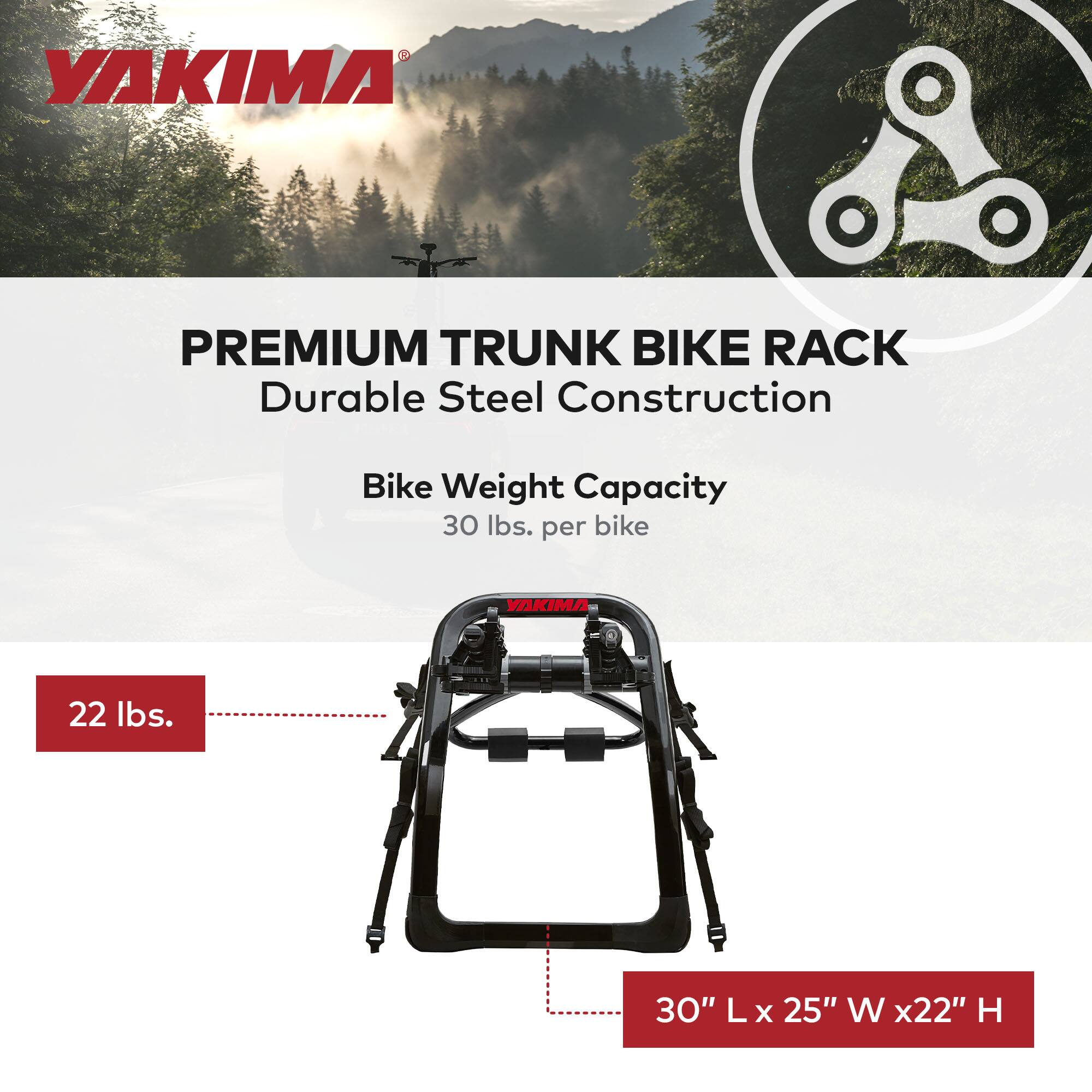 YAKIMA  
PREMIUM TRUNK BIKE RACK  
Durable Steel Construction  

Bike Weight Capacity  
30 lbs. per bike  

22 lbs.  

30" L x 25" W x 22" H