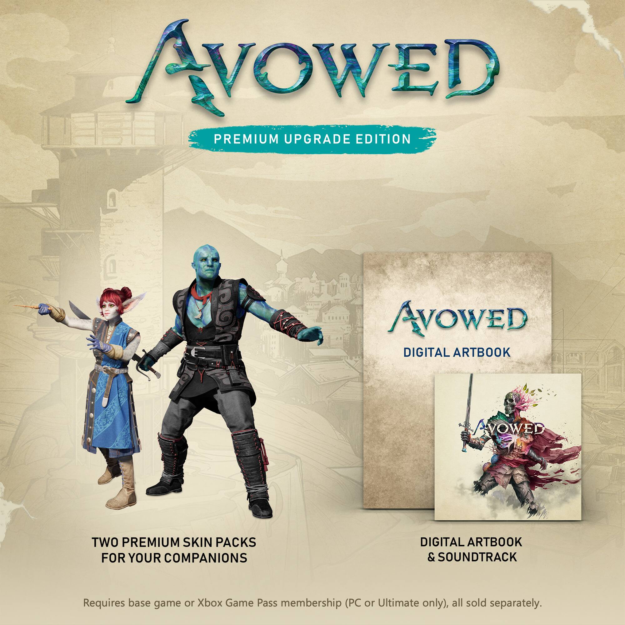 AVOWED PREMIUM UPGRADE EDITION
AVOWED DIGITAL ARTBOOK
AVOWED TWO PREMIUM SKIN PACKS FOR YOUR COMPANIONS
DIGITAL ARTBOOK & SOUNDTRACK
Requires base game or Xbox Game Pass membership (PC or Ultimate only), all sold separately.