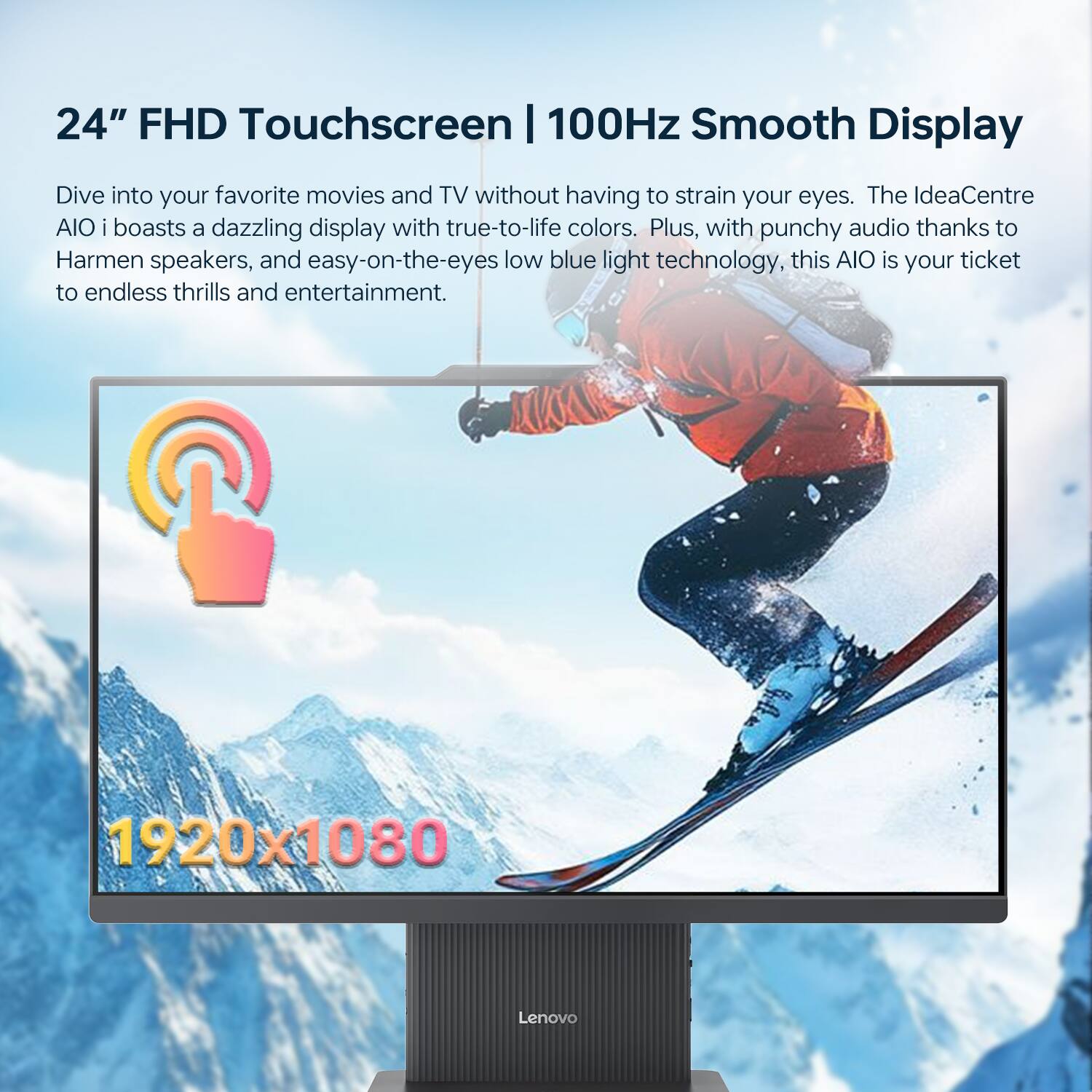 24" FHD Touchscreen | 100Hz Smooth Display

Dive into your favorite movies and TV without having to strain your eyes. The IdeaCentre AIO i boasts a dazzling display with true-to-life colors. Plus, with punchy audio thanks to Harman speakers, and easy-on-the-eyes low blue light technology, this AIO is your ticket to endless thrills and entertainment.

1920x1080