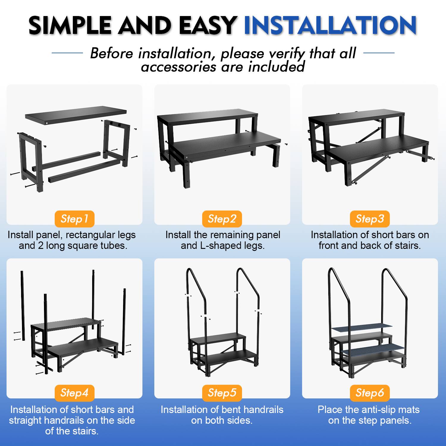 SIMPLE AND EASY INSTALLATION

Before installation, please verify that all accessories are included

Step 1: Install panel, rectangular legs and 2 long square tubes.

Step 2: Install the remaining panel and L-shaped legs.

Step 3: Installation of short bars on front and back of stairs.

Step 4: Installation of short bars and straight handrails on the side of the stairs.

Step 5: Installation of bent handrails on both sides.

Step 6: Place the anti-slip mats on the step panels.