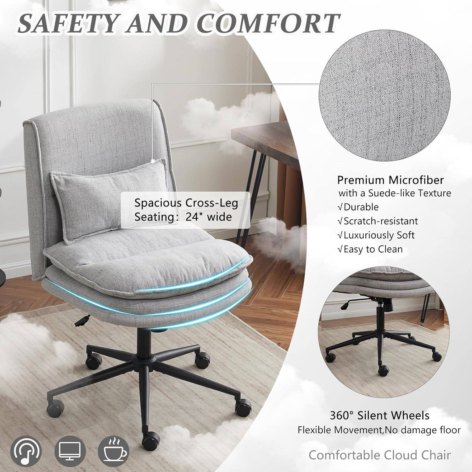 SAFETY AND COMFORT

Spacious Cross-Leg Seating: 24" wide

Premium Microfiber with a Suede-like Texture
- Durable
- Scratch-resistant
- Luxuriously Soft
- Easy to Clean

360° Silent Wheels
Flexible Movement, No damage floor

Comfortable Cloud Chair