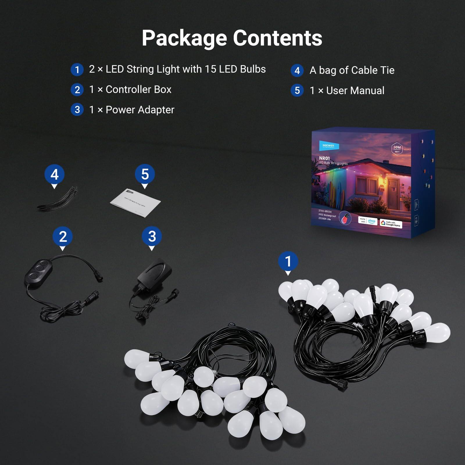 Package Contents

1. 2 x LED String Light with 15 LED Bulbs
2. 1 x Controller Box
3. 1 x Power Adapter
4. A bag of Cable Tie
5. 1 x User Manual