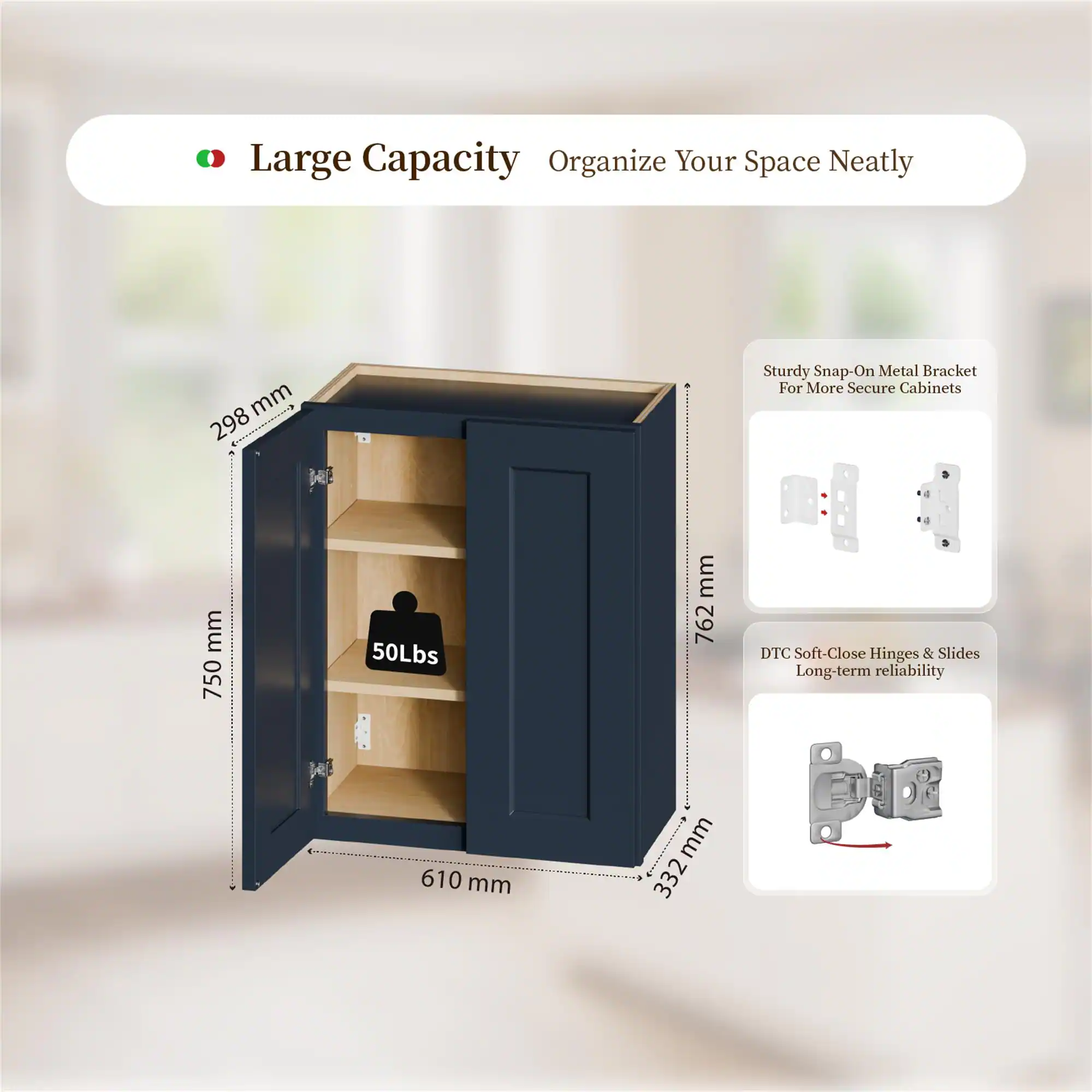 Large Capacity Organize Your Space Neatly

- 298 mm
- 750 mm
- 762 mm
- 610 mm
- 332 mm

Sturdy Snap-On Metal Bracket For More Secure Cabinets

DTC Soft-Close Hinges & Slides Long-term reliability