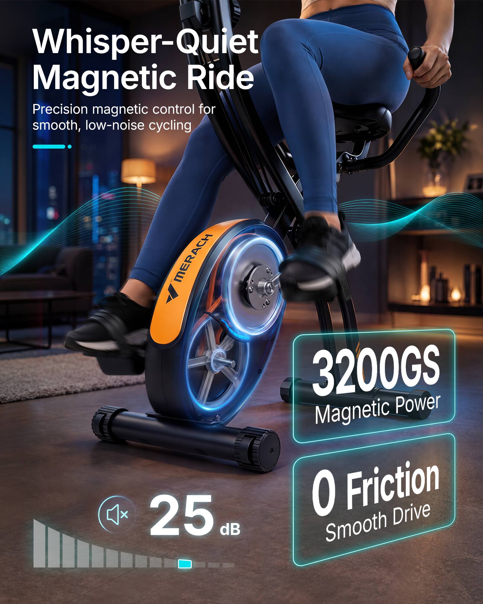Whisper-Quiet Magnetic Ride  
Precision magnetic control for smooth, low-noise cycling  

MERACH X  
25 dB  

3200GS Magnetic Power  
0 Friction Drive Smooth