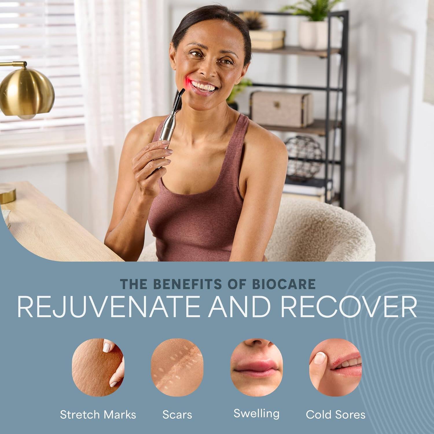 THE BENEFITS OF BIOCARE  
REJUVENATE AND RECOVER  

Stretch Marks  
Scars  
Swelling  
Cold Sores