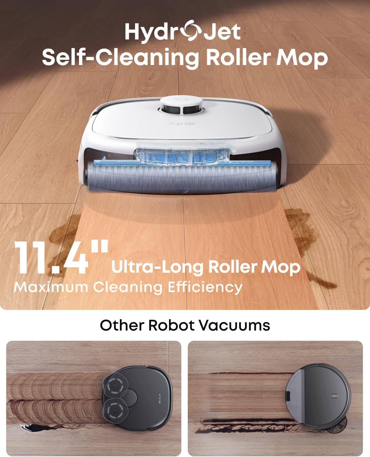 HydroJet Self-Cleaning Roller Mop

11.4" Ultra-Long Roller Mop
Maximum Cleaning Efficiency

Other Robot Vacuums