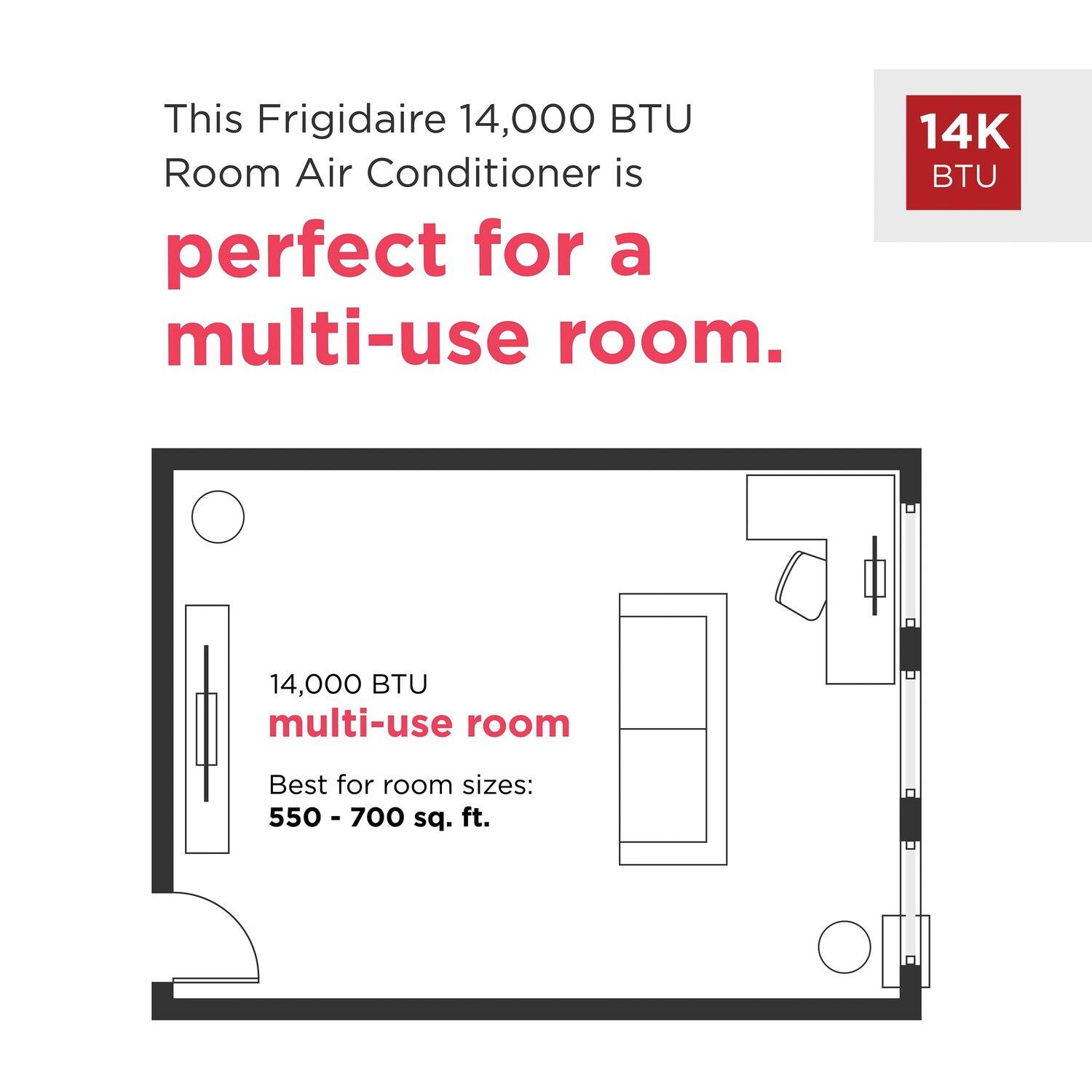 This Frigidaire 14,000 BTU Room Air Conditioner is perfect for a multi-use room. 14,000 BTU multi-use room. Best for room sizes: 550 - 700 sq. ft.