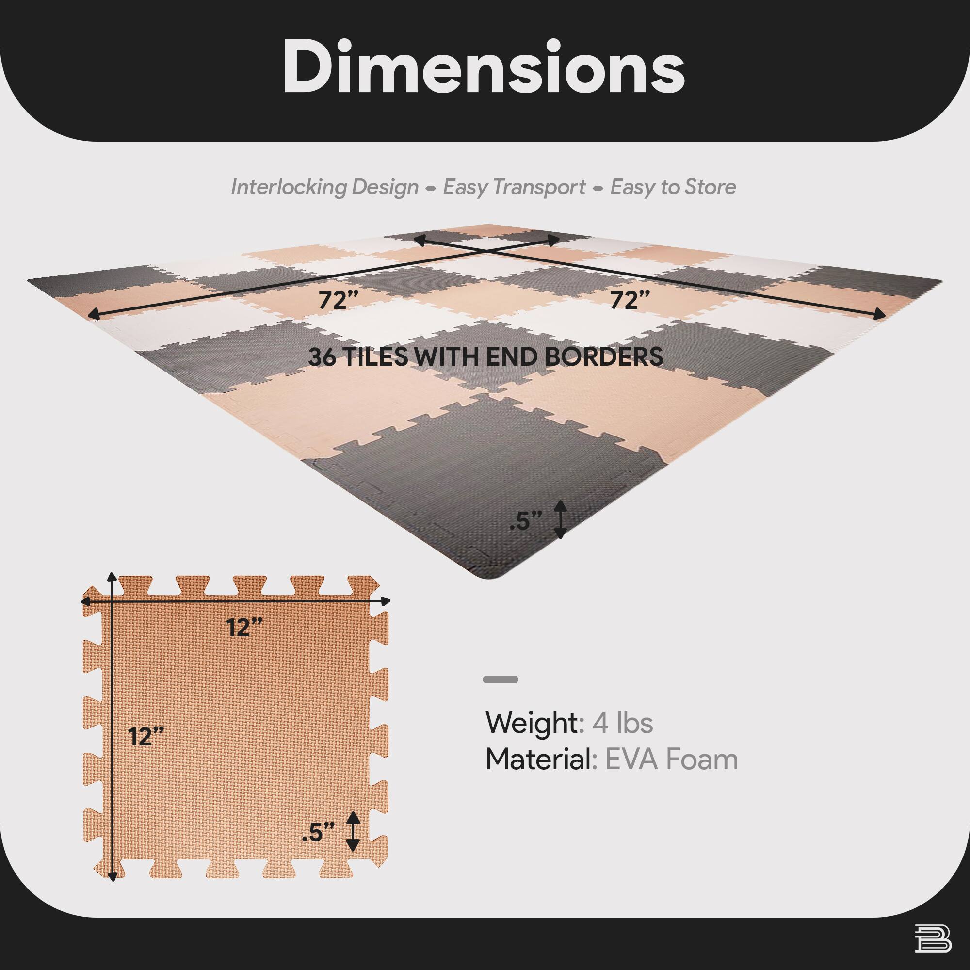 Dimensions  
Interlocking Design • Easy Transport • Easy to Store  

72" x 72"  
36 TILES WITH END BORDERS  

12" x 12"  
.5"  

Weight: 4 lbs  
Material: EVA Foam