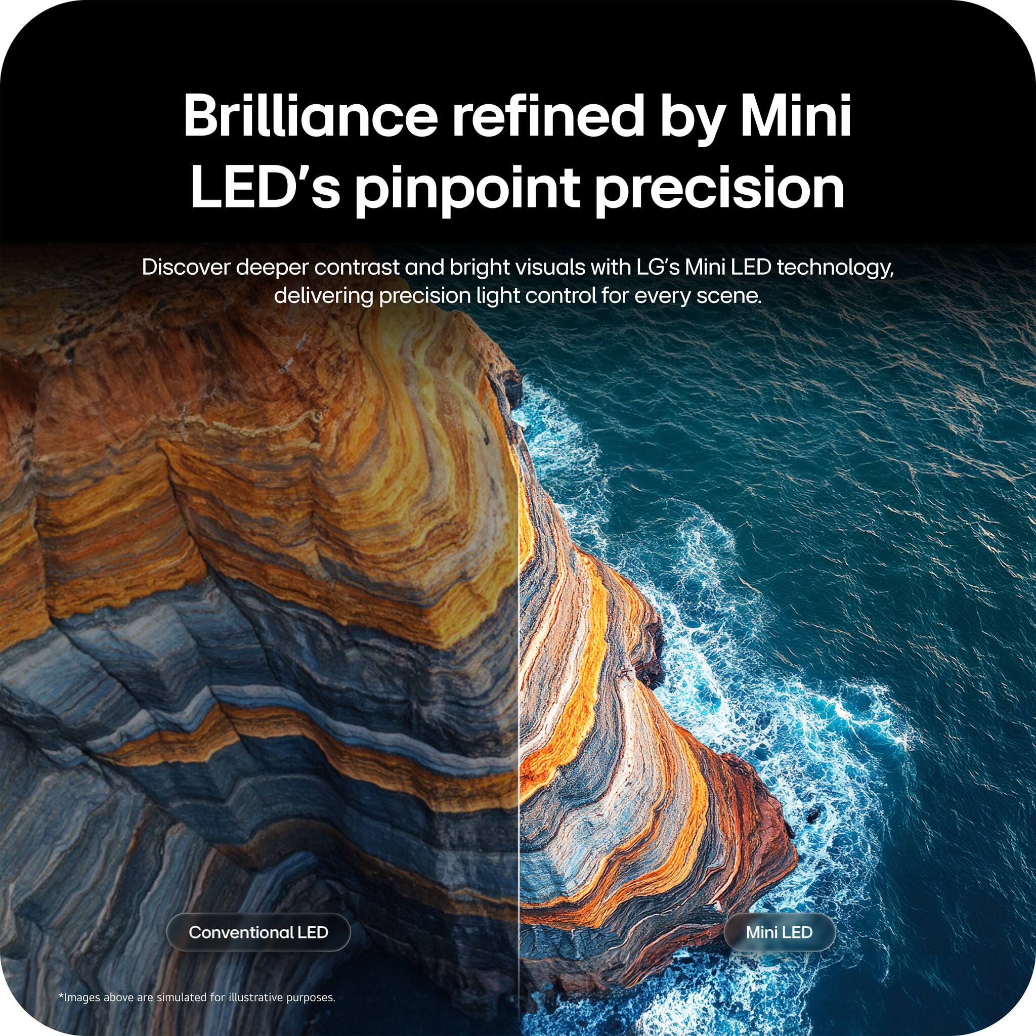 Brilliance refined by Mini LED's pinpoint precision

Discover deeper contrast and bright visuals with LG's Mini LED technology, delivering precision light control for every scene.

Conventional LED
Mini LED

*Images above are simulated for illustrative purposes.