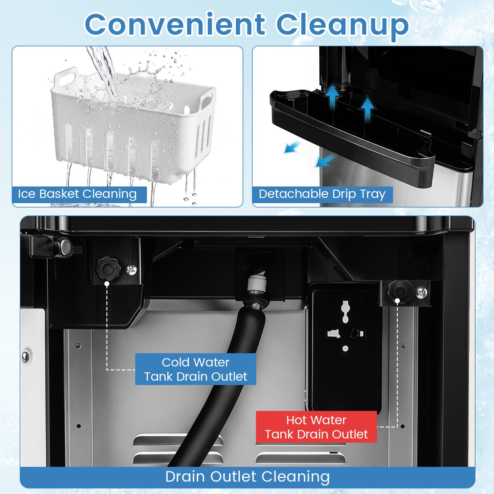 Convenient Cleanup

- Ice Basket Cleaning
- Detachable Drip Tray
- Cold Water Tank Drain Outlet
- Hot Water Tank Drain Outlet
- Drain Outlet Cleaning